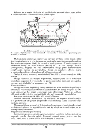 „Projekt współfinansowany ze środków Europejskiego Funduszu Społecznego”
32
Zalecane jest w czasie chłodzenia lub po chłodzeniu przepuścić ziarno przez wialnię
w celu oddzielenia lekkich zanieczyszczeń, głównie łupinki.
Rys. 19. Poziomy praŜak parowy do ziarna sezamowego [poz. 4. s. 169]
1 – naczynie półcylindryczne, 2 – ramy mieszadła, 3 – wał mieszadła, 4 – mieszadło, 5 – przestrzeń grzejna,
6 – napęd, 7 – manometr
Mielenie ziarna sezamowego przeprowadza się w celu uzyskania płynnej miazgi o takiej
konsystencji, aby moŜna ją było równomiernie wymieszać z napowietrzoną masą karmelową.
Rozcieranie przebiega tym łatwiej, im ziarno jest lepiej wysuszone. W czasie tego procesu
temperatura miazgi nie moŜe wzrosnąć powyŜej 40o
C. W celu lepszego roztarcia
(zemulgowania), mającego na celu zabezpieczenie miazgi przed rozwarstwieniem
i wypływaniem tłuszczu na powierzchnię, stosuje się dodatkowo obróbkę miazgi
w gniotownikach obiegowych, emulgatorach lub homogenizatorach.
Wydajność miazgi sezamowej wynosi około 80% (ze 100 kg ziarna otrzymuje się 80 kg
miazgi).
Miazga sezamowa jest trwałym półproduktem, przechowywana jest w metalowych
zbiornikach zaopatrzonych w mieszadło (co pewien czas naleŜy zamieszać, aby zapobiec
rozwarstwieniu składników), w temperaturze ok. 12o
C.
Miazga arachidowa
Miazgę arachidową do produkcji chałwy sporządza się przez zmielenie oczyszczonych,
upraŜonych, obłuszczonych i ześrutowanych jąder arachidów. Do miazgi dodaje się ok. 10%
oleju arachidowego lub innego spoŜywczego oleju rafinowanego. WaŜne jest dokładne
oddzielenie gorzkiej i cienkiej brązowej błonki, gdyŜ wpływa na smak i wygląd chałwy.
PraŜymy w temperaturze ok. 135–150o
C przez 15–20 minut.
Mielenie arachidów przeprowadza się najczęściej na młynach wielowalcowych,
a w gniotownikach obiegowych przeprowadza się normalizację składu (dodawanie oleju
zgodnie z recepturą).
Miazga arachidowa powinna być delikatna i miałko zmielona, o barwie jasnokremowej,
bez brązowych plamek. Na wyprodukowanie 1000 kg miazgi arachidowej zuŜywa się ok.
1145 kg surowych arachidów.
Przygotowanie substancji pianotwórczej
Jako substancję pianotwórczą do napowietrzania masy karmelowo-chałwowej stosuje się
najczęściej ekstrakt z korzenia mydlnicy lekarskiej, poniewaŜ roztwory tego wywaru dają
obfitą i trwałą pianę, są łatwe w uŜyciu, oraz są dostępne za niską cenę.
1
2
3
4
5
6 7
 