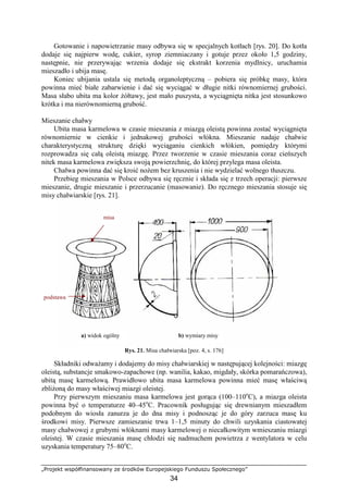 „Projekt współfinansowany ze środków Europejskiego Funduszu Społecznego”
34
Gotowanie i napowietrzanie masy odbywa się w specjalnych kotłach [rys. 20]. Do kotła
dodaje się najpierw wodę, cukier, syrop ziemniaczany i gotuje przez około 1,5 godziny,
następnie, nie przerywając wrzenia dodaje się ekstrakt korzenia mydlnicy, uruchamia
mieszadło i ubija masę.
Koniec ubijania ustala się metodą organoleptyczną – pobiera się próbkę masy, która
powinna mieć białe zabarwienie i dać się wyciągać w długie nitki równomiernej grubości.
Masa słabo ubita ma kolor Ŝółtawy, jest mało puszysta, a wyciągnięta nitka jest stosunkowo
krótka i ma nierównomierną grubość.
Mieszanie chałwy
Ubita masa karmelowa w czasie mieszania z miazgą oleistą powinna zostać wyciągnięta
równomiernie w cienkie i jednakowej grubości włókna. Mieszanie nadaje chałwie
charakterystyczną strukturę dzięki wyciąganiu cienkich włókien, pomiędzy którymi
rozprowadza się całą oleistą miazgę. Przez tworzenie w czasie mieszania coraz cieńszych
nitek masa karmelowa zwiększa swoją powierzchnię, do której przylega masa oleista.
Chałwa powinna dać się kroić noŜem bez kruszenia i nie wydzielać wolnego tłuszczu.
Przebieg mieszania w Polsce odbywa się ręcznie i składa się z trzech operacji: pierwsze
mieszanie, drugie mieszanie i przerzucanie (masowanie). Do ręcznego mieszania stosuje się
misy chałwiarskie [rys. 21].
Rys. 21. Misa chałwiarska [poz. 4, s. 176]
Składniki odwaŜamy i dodajemy do misy chałwiarskiej w następującej kolejności: miazgę
oleistą, substancje smakowo-zapachowe (np. wanilia, kakao, migdały, skórka pomarańczowa),
ubitą masę karmelową. Prawidłowo ubita masa karmelowa powinna mieć masę właściwą
zbliŜoną do masy właściwej miazgi oleistej.
Przy pierwszym mieszaniu masa karmelowa jest gorąca (100–110o
C), a miazga oleista
powinna być o temperaturze 40–45o
C. Pracownik posługując się drewnianym mieszadłem
podobnym do wiosła zanurza je do dna misy i podnosząc je do góry zarzuca masę ku
środkowi misy. Pierwsze zamieszanie trwa 1–1,5 minuty do chwili uzyskania ciastowatej
masy chałwowej z grubymi włóknami masy karmelowej o niecałkowitym wmieszaniu miazgi
oleistej. W czasie mieszania masę chłodzi się nadmuchem powietrza z wentylatora w celu
uzyskania temperatury 75–80o
C.
a) widok ogólny b) wymiary misy
misa
podstawa
 