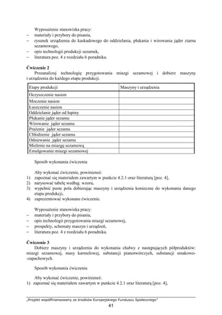 „Projekt współfinansowany ze środków Europejskiego Funduszu Społecznego”
41
WyposaŜenie stanowiska pracy:
− materiały i przybory do pisania,
− rysunek urządzenia do kaskadowego do oddzielania, płukania i wirowania jąder ziarna
sezamowego,
− opis technologii produkcji sezamek,
− literatura poz. 4 z rozdziału 6 poradnika.
Ćwiczenie 2
Przeanalizuj technologię przygotowania miazgi sezamowej i dobierz maszyny
i urządzenia do kaŜdego etapu produkcji.
Sposób wykonania ćwiczenia
Aby wykonać ćwiczenie, powinieneś:
1) zapoznać się materiałem zawartym w punkcie 4.2.1 oraz literaturą [poz. 4],
2) narysować tabelę według. wzoru,
3) wypełnić puste pola dobierając maszyny i urządzenia konieczne do wykonania danego
etapu produkcji,
4) zaprezentować wykonane ćwiczenie.
WyposaŜenie stanowiska pracy:
− materiały i przybory do pisania,
− opis technologii przygotowania miazgi sezamowej,
− prospekty, schematy maszyn i urządzeń,
− literatura poz. 4 z rozdziału 6 poradnika.
Ćwiczenie 3
Dobierz maszyny i urządzenia do wykonania chałwy z następujących półproduktów:
miazgi sezamowej, masy karmelowej, substancji pianotwórczych, substancji smakowo-
-zapachowych.
Sposób wykonania ćwiczenia
Aby wykonać ćwiczenie, powinieneś:
1) zapoznać się materiałem zawartym w punkcie 4.2.1 oraz literaturą [poz. 4],
Etapy produkcji Maszyny i urządzenia
Oczyszczenie nasion
Moczenie nasion
Łuszczenie nasion
Oddzielanie jąder od łupiny
Płukanie jąder sezamu
Wirowanie jąder sezamu
PraŜenie jąder sezamu
Chłodzenie jąder sezamu
Odsiewanie jąder sezamu
Mielenie na miazgę sezamową
Emulgowanie miazgi sezamowej
 