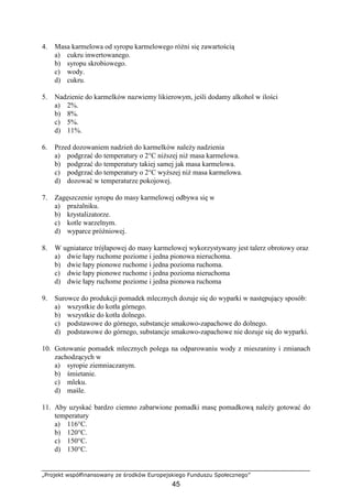 „Projekt współfinansowany ze środków Europejskiego Funduszu Społecznego”
45
4. Masa karmelowa od syropu karmelowego róŜni się zawartością
a) cukru inwertowanego.
b) syropu skrobiowego.
c) wody.
d) cukru.
5. Nadzienie do karmelków nazwiemy likierowym, jeśli dodamy alkohol w ilości
a) 2%.
b) 8%.
c) 5%.
d) 11%.
6. Przed dozowaniem nadzień do karmelków naleŜy nadzienia
a) podgrzać do temperatury o 2°C niŜszej niŜ masa karmelowa.
b) podgrzać do temperatury takiej samej jak masa karmelowa.
c) podgrzać do temperatury o 2°C wyŜszej niŜ masa karmelowa.
d) dozować w temperaturze pokojowej.
7. Zagęszczenie syropu do masy karmelowej odbywa się w
a) praŜalniku.
b) krystalizatorze.
c) kotle warzelnym.
d) wyparce próŜniowej.
8. W ugniatarce trójłapowej do masy karmelowej wykorzystywany jest talerz obrotowy oraz
a) dwie łapy ruchome poziome i jedna pionowa nieruchoma.
b) dwie łapy pionowe ruchome i jedna pozioma ruchoma.
c) dwie łapy pionowe ruchome i jedna pozioma nieruchoma
d) dwie łapy ruchome poziome i jedna pionowa ruchoma
9. Surowce do produkcji pomadek mlecznych dozuje się do wyparki w następujący sposób:
a) wszystkie do kotła górnego.
b) wszystkie do kotła dolnego.
c) podstawowe do górnego, substancje smakowo-zapachowe do dolnego.
d) podstawowe do górnego, substancje smakowo-zapachowe nie dozuje się do wyparki.
10. Gotowanie pomadek mlecznych polega na odparowaniu wody z mieszaniny i zmianach
zachodzących w
a) syropie ziemniaczanym.
b) śmietanie.
c) mleku.
d) maśle.
11. Aby uzyskać bardzo ciemno zabarwione pomadki masę pomadkową naleŜy gotować do
temperatury
a) 116°C.
b) 120°C.
c) 150°C.
d) 130°C.
 