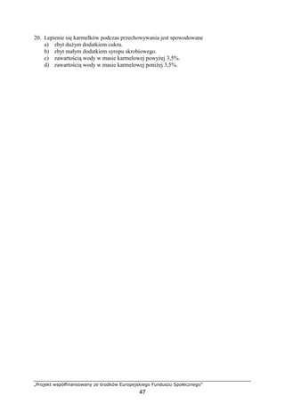 „Projekt współfinansowany ze środków Europejskiego Funduszu Społecznego”
47
20. Lepienie się karmelków podczas przechowywania jest spowodowane
a) zbyt duŜym dodatkiem cukru.
b) zbyt małym dodatkiem syropu skrobiowego.
c) zawartością wody w masie karmelowej powyŜej 3,5%.
d) zawartością wody w masie karmelowej poniŜej 3,5%.
 