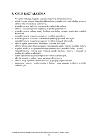 „Projekt współfinansowany ze środków Europejskiego Funduszu Społecznego”
6
3. CELE KSZTAŁCENIA
W wyniku realizacji programu jednostki modułowej powinieneś umieć:
− dobrać i ocenić surowce do produkcji karmelków, pomadek mlecznych, chałwy, sezamek,
− określić właściwości masy karmelowej,
− scharakteryzować nadzienia stosowane do produkcji karmelków,
− określić i scharakteryzować urządzenia do produkcji karmelków,
− scharakteryzować budowę, zasady działania oraz obsługi maszyn i urządzeń do produkcji
karmelków,
− scharakteryzować proces technologiczny produkcji karmelków,
− scharakteryzować urządzenia stosowane do produkcji pomadek mlecznych,
− scharakteryzować proces technologiczny produkcji pomadek mlecznych,
− określić wpływ gotowania na właściwości pomadek mlecznych,
− określić czynności związane z przygotowaniem ziarna sezamowego do produkcji chałwy,
− wyjaśnić róŜnice w przygotowaniu ziarna sezamowego do produkcji chałwy i sezamek,
− scharakteryzować budowę oraz wyjaśnić zasady działania maszyn i urządzeń do
produkcji wyrobów wschodnich,
− dobrać opakowania do przechowywania wyrobów cukierniczych,
− określić warunki przechowywania wyrobów cukierniczych,
− określić wady wyrobów cukierniczych oraz przyczyny ich powstawania,
− zastosować przepisy bezpieczeństwa i higieny pracy podczas produkcji wyrobów
cukierniczych.
 