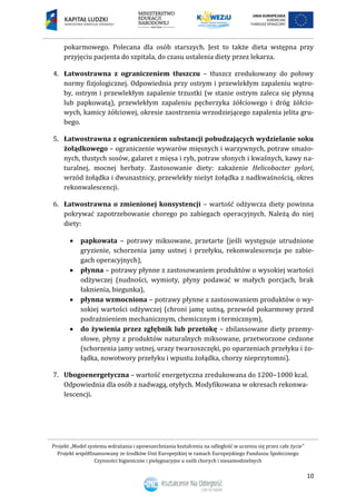 Projekt „Model systemu wdrażania i upowszechniania kształcenia na odległość w uczeniu się przez całe życie”
Projekt współfinansowany ze środków Unii Europejskiej w ramach Europejskiego Funduszu Społecznego
Czynności higieniczne i pielęgnacyjne u osób chorych i niesamodzielnych
10
pokarmowego. Polecana dla osób starszych. Jest to także dieta wstępna przy
przyjęciu pacjenta do szpitala, do czasu ustalenia diety przez lekarza.
4. Łatwostrawna z ograniczeniem tłuszczu – tłuszcz zredukowany do połowy
normy fizjologicznej. Odpowiednia przy ostrym i przewlekłym zapaleniu wątro-
by, ostrym i przewlekłym zapalenie trzustki (w stanie ostrym zaleca się płynną
lub papkowatą), przewlekłym zapaleniu pęcherzyka żółciowego i dróg żółcio-
wych, kamicy żółciowej, okresie zaostrzenia wrzodziejącego zapalenia jelita gru-
bego.
5. Łatwostrawna z ograniczeniem substancji pobudzających wydzielanie soku
żołądkowego – ograniczenie wywarów mięsnych i warzywnych, potraw smażo-
nych, tłustych sosów, galaret z mięsa i ryb, potraw słonych i kwaśnych, kawy na-
turalnej, mocnej herbaty. Zastosowanie diety: zakażenie Helicobacter pylori,
wrzód żołądka i dwunastnicy, przewlekły nieżyt żołądka z nadkwaśnością, okres
rekonwalescencji.
6. Łatwostrawna o zmienionej konsystencji – wartość odżywcza diety powinna
pokrywać zapotrzebowanie chorego po zabiegach operacyjnych. Należą do niej
diety:
 papkowata – potrawy miksowane, przetarte (jeśli występuje utrudnione
gryzienie, schorzenia jamy ustnej i przełyku, rekonwalescencja po zabie-
gach operacyjnych),
 płynna – potrawy płynne z zastosowaniem produktów o wysokiej wartości
odżywczej (nudności, wymioty, płyny podawać w małych porcjach, brak
łaknienia, biegunka),
 płynna wzmocniona – potrawy płynne z zastosowaniem produktów o wy-
sokiej wartości odżywczej (chroni jamę ustną, przewód pokarmowy przed
podrażnieniem mechanicznym, chemicznym i termicznym),
 do żywienia przez zgłębnik lub przetokę – zbilansowane diety przemy-
słowe, płyny z produktów naturalnych miksowane, przetworzone cedzone
(schorzenia jamy ustnej, urazy twarzoszczęki, po oparzeniach przełyku i żo-
łądka, nowotwory przełyku i wpustu żołądka, chorzy nieprzytomni).
7. Ubogoenergetyczna – wartość energetyczna zredukowana do 1200–1000 kcal.
Odpowiednia dla osób z nadwagą, otyłych. Modyfikowana w okresach rekonwa-
lescencji.
 