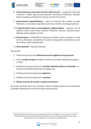 Projekt „Model systemu wdrażania i upowszechniania kształcenia na odległość w uczeniu się przez całe życie”
Projekt współfinansowany ze środków Unii Europejskiej w ramach Europejskiego Funduszu Społecznego
Czynności higieniczne i pielęgnacyjne u osób chorych i niesamodzielnych
11
8. O kontrolowanej zawartości kwasów tłuszczowych – zwiększenie tłuszczów
roślinnych i rybich, ograniczenie tłuszczów zwierzęcych. Wskazania: hiperlipi-
demia, miażdżyca, podwyższone stężenie cholesterolu we krwi.
9. Łatwostrawna bogatobiałkowa – zaleca się powyżej 100 g białka na dobę.
Wskazania: wyniszczenie organizmu, oparzenia, zranienia, choroby gorączkowe.
10. Z ograniczeniem łatwo przyswajalnych węglowodanów – ogranicza się lub
wyklucza cukier, miód, dżemy, słodycze. Wskazania: cukrzyca, uzyskanie prawi-
dłowego stężenia glukozy we krwi.
11. Łatwostrawna – niskobiałkowa ograniczenie białka do 40 g i poniżej, nie mniej
niż 20 g. Wskazania: niewydolność wątroby. W przypadku niewydolności nerek,
dietę należy ustalać indywidualnie.
12. Diety specjalne – wg zaleceń lekarzy.
Reasumując:
1. Pożywienie powinno być zbilansowane pod względem energetycznym.
2. Dzienna podaż energii prawidłowo rozłożona na posiłki i składniki energetycz-
ne diety.
3. Pożywienie powinno dostarczać wszystkie składniki odżywcze i błonnik z za-
chowaniem prawidłowych proporcji między nimi.
4. Posiłki powinny być spożywane regularnie.
5. Posiłki powinny być spożywane w spokoju.
6. Należy zwalczać złe nawyki i tradycje żywieniowe.
Racjonalne żywienie opiera się na wiedzy z zakresu fizjologii żywienia oraz znajomości
czynników wpływających na wartość odżywczą pożywienia.
 