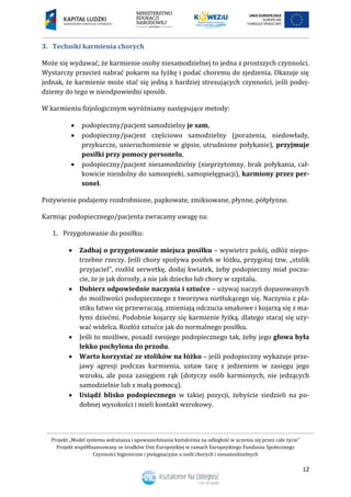 Projekt „Model systemu wdrażania i upowszechniania kształcenia na odległość w uczeniu się przez całe życie”
Projekt współfinansowany ze środków Unii Europejskiej w ramach Europejskiego Funduszu Społecznego
Czynności higieniczne i pielęgnacyjne u osób chorych i niesamodzielnych
12
3. Techniki karmienia chorych
Może się wydawać, że karmienie osoby niesamodzielnej to jedna z prostszych czynności.
Wystarczy przecież nabrać pokarm na łyżkę i podać choremu do zjedzenia. Okazuje się
jednak, że karmienie może stać się jedną z bardziej stresujących czynności, jeśli podej-
dziemy do tego w nieodpowiedni sposób.
W karmieniu fizjologicznym wyróżniamy następujące metody:
 podopieczny/pacjent samodzielny je sam,
 podopieczny/pacjent częściowo samodzielny (porażenia, niedowłady,
przykurcze, unieruchomienie w gipsie, utrudnione połykanie), przyjmuje
posiłki przy pomocy personelu,
 podopieczny/pacjent niesamodzielny (nieprzytomny, brak połykania, cał-
kowicie niezdolny do samoopieki, samopielęgnacji), karmiony przez per-
sonel.
Pożywienie podajemy rozdrobnione, papkowate, zmiksowane, płynne, półpłynne.
Karmiąc podopiecznego/pacjenta zwracamy uwagę na:
1. Przygotowanie do posiłku:
 Zadbaj o przygotowanie miejsca posiłku – wywietrz pokój, odłóż niepo-
trzebne rzeczy. Jeśli chory spożywa posiłek w łóżku, przygotuj tzw. „stolik
przyjaciel”, rozłóż serwetkę, dodaj kwiatek, żeby podopieczny miał poczu-
cie, że je jak dorosły, a nie jak dziecko lub chory w szpitalu.
 Dobierz odpowiednie naczynia i sztućce – używaj naczyń dopasowanych
do możliwości podopiecznego z tworzywa nietłukącego się. Naczynia z pla-
stiku łatwo się przewracają, zmieniają odczucia smakowe i kojarzą się z ma-
łymi dziećmi. Podobnie kojarzy się karmienie łyżką, dlatego staraj się uży-
wać widelca. Rozłóż sztućce jak do normalnego posiłku.
 Jeśli to możliwe, posadź swojego podopiecznego tak, żeby jego głowa była
lekko pochylona do przodu.
 Warto korzystać ze stolików na łóżko – jeśli podopieczny wykazuje prze-
jawy agresji podczas karmienia, ustaw tacę z jedzeniem w zasięgu jego
wzroku, ale poza zasięgiem rąk (dotyczy osób karmionych, nie jedzących
samodzielnie lub z małą pomocą).
 Usiądź blisko podopiecznego w takiej pozycji, żebyście siedzieli na po-
dobnej wysokości i mieli kontakt wzrokowy.
 