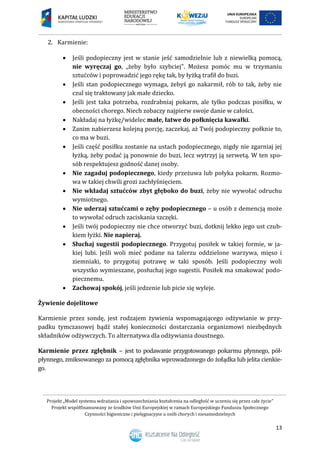 Projekt „Model systemu wdrażania i upowszechniania kształcenia na odległość w uczeniu się przez całe życie”
Projekt współfinansowany ze środków Unii Europejskiej w ramach Europejskiego Funduszu Społecznego
Czynności higieniczne i pielęgnacyjne u osób chorych i niesamodzielnych
13
2. Karmienie:
 Jeśli podopieczny jest w stanie jeść samodzielnie lub z niewielką pomocą,
nie wyręczaj go, „żeby było szybciej”. Możesz pomóc mu w trzymaniu
sztućców i poprowadzić jego rękę tak, by łyżką trafił do buzi.
 Jeśli stan podopiecznego wymaga, żebyś go nakarmił, rób to tak, żeby nie
czul się traktowany jak małe dziecko.
 Jeśli jest taka potrzeba, rozdrabniaj pokarm, ale tylko podczas posiłku, w
obecności chorego. Niech zobaczy najpierw swoje danie w całości.
 Nakładaj na łyżkę/widelec małe, łatwe do połknięcia kawałki.
 Zanim nabierzesz kolejną porcję, zaczekaj, aż Twój podopieczny połknie to,
co ma w buzi.
 Jeśli część posiłku zostanie na ustach podopiecznego, nigdy nie zgarniaj jej
łyżką, żeby podać ją ponownie do buzi, lecz wytrzyj ją serwetą. W ten spo-
sób respektujesz godność danej osoby.
 Nie zagaduj podopiecznego, kiedy przeżuwa lub połyka pokarm. Rozmo-
wa w takiej chwili grozi zachłyśnięciem.
 Nie wkładaj sztućców zbyt głęboko do buzi, żeby nie wywołać odruchu
wymiotnego.
 Nie uderzaj sztućcami o zęby podopiecznego – u osób z demencją może
to wywołać odruch zaciskania szczęki.
 Jeśli twój podopieczny nie chce otworzyć buzi, dotknij lekko jego ust czub-
kiem łyżki. Nie napieraj.
 Słuchaj sugestii podopiecznego. Przygotuj posiłek w takiej formie, w ja-
kiej lubi. Jeśli woli mieć podane na talerzu oddzielone warzywa, mięso i
ziemniaki, to przygotuj potrawę w taki sposób. Jeśli podopieczny woli
wszystko wymieszane, posłuchaj jego sugestii. Posiłek ma smakować podo-
piecznemu.
 Zachowaj spokój, jeśli jedzenie lub picie się wyleje.
Żywienie dojelitowe
Karmienie przez sondę, jest rodzajem żywienia wspomagającego odżywianie w przy-
padku tymczasowej bądź stałej konieczności dostarczania organizmowi niezbędnych
składników odżywczych. To alternatywa dla odżywiania doustnego.
Karmienie przez zgłębnik – jest to podawanie przygotowanego pokarmu płynnego, pół-
płynnego, zmiksowanego za pomocą zgłębnika wprowadzonego do żołądka lub jelita cienkie-
go.
 