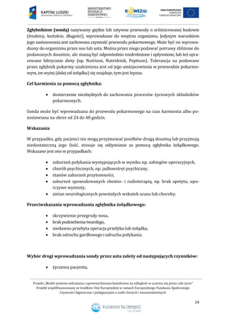 Projekt „Model systemu wdrażania i upowszechniania kształcenia na odległość w uczeniu się przez całe życie”
Projekt współfinansowany ze środków Unii Europejskiej w ramach Europejskiego Funduszu Społecznego
Czynności higieniczne i pielęgnacyjne u osób chorych i niesamodzielnych
14
Zgłębnikiem (sondą) nazywamy giętkie lub sztywne przewody o zróżnicowanej budowie
(średnicy, kształcie, długości), wprowadzane do wnętrza organizmu. Jedynym warunkiem
jego zastosowania jest zachowana czynność przewodu pokarmowego. Może być on wprowa-
dzony do organizmu przez nos lub usta. Można przez niego podawać potrawy zbliżone do
podawanych doustnie, ale muszą być odpowiednio rozdrobnione i upłynnione, lub też opra-
cowane fabrycznie diety (np. Nutrison, Nutridrink, Peptison). Tolerancja na podawane
przez zgłębnik pokarmy uzależniona jest od jego umiejscowienia w przewodzie pokarmo-
wym, im wyżej (dalej od żołądka) się znajduje, tym jest lepsza.
Cel karmienia za pomocą zgłębnika:
 dostarczenie niezbędnych do zachowania procesów życiowych składników
pokarmowych.
Sonda może być wprowadzana do przewodu pokarmowego na czas karmienia albo po-
zostawiana na okres od 24 do 48 godzin.
Wskazania
W przypadku, gdy pacjenci nie mogą przyjmować posiłków drogą doustną lub przyjmują
niedostateczną jego ilość, stosuje się odżywianie za pomocą zgłębnika żołądkowego.
Wskazane jest ono w przypadkach:
 zaburzeń połykania występujących w wyniku np. zabiegów operacyjnych,
 chorób psychicznych, np. jadłowstręt psychiczny,
 stanów zaburzeń przytomności,
 zaburzeń spowodowanych chemio- i radioterapią, np. brak apetytu, upo-
rczywe wymioty,
 zmian neurologicznych powstałych wskutek urazu lub choroby.
Przeciwskazania wprowadzania zgłębnika żołądkowego:
 skrzywienie przegrody nosa,
 brakpodniebienia twardego,
 niedawno przebyta operacja przełyku lub żołądka,
 brak odruchu gardłowego i odruchu połykania.
Wybór drogi wprowadzania sondy przez usta zależy od następujących czynników:
 życzenia pacjenta,
 