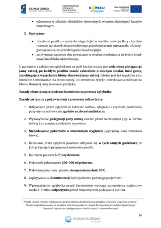 Projekt „Model systemu wdrażania i upowszechniania kształcenia na odległość w uczeniu się przez całe życie”
Projekt współfinansowany ze środków Unii Europejskiej w ramach Europejskiego Funduszu Społecznego
Czynności higieniczne i pielęgnacyjne u osób chorych i niesamodzielnych
16
 zaburzenia w składzie składników mineralnych, witamin, niezbędnych kwasów
tłuszczowych.
3. Septyczne:
 zakażenie posiłku – może do niego dojść w wyniku rozwoju flory chorobo-
twórczej na skutek nieprawidłowego przechowywania mieszanek, ich przy-
gotowywania, nieprzestrzegania zasad aseptyki,
 zachłystowe zapalenie płuc powstające w wyniku przedostania się treści żołąd-
kowej do układu oddechowego.
U pacjentów z założonym zgłębnikiem na stałe bardzo ważna jest codzienna pielęgnacja
jamy ustnej, po każdym posiłku ssanie cukierków o mocnym smaku, żucie gumy,
zapobiegające wysychaniu błony śluzowej jamy ustnej. Istotne jest też regularne roz-
luźnianie i mocowanie na nowo sondy, co zmniejsza ryzyko powstawania odleżyn na
błonie śluzowej jamy nosowej i przełyku.
Zasady obowiązujące podczas karmienia za pomocą zgłębnika
Zasady związane z pożywieniem i procesem odżywiania:
1. Odżywianie przez zgłębnik w zakresie rodzaju, objętości i częstości podawania
pożywienia, odbywa się zgodnie ze zleceniamilekarza.
2. Wykonywanie pielęgnacji jamy ustnej zawsze przed karmieniem (np. w formie
toalety), co zmniejsza odruchy wymiotne.
3. Niepodawanie pokarmów o zmienionym wyglądzie (wytrącony osad, zmieniona
barwa).
4. Karmienie przez zgłębnik powinno odbywać się w tych samych godzinach, w
których pacjent przyjmował normalnie posiłki.
5. Karmienie pacjenta 5–7 razy dziennie.
6. Podawanie jednorazowo 200–300 ml pokarmu.
7. Podawaniepokarmówipłynówotemperaturzeokoło30°C.
8. Zapisywanie w dokumentacji ilości pokarmu podanego pacjentowi.
9. Wprowadzenie zgłębnika przed karmieniem wymaga zapewnienia pacjentowi
około 2–5 minut odpoczynku przed rozpoczęciem podawania posiłku.
 