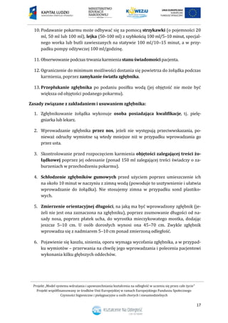 Projekt „Model systemu wdrażania i upowszechniania kształcenia na odległość w uczeniu się przez całe życie”
Projekt współfinansowany ze środków Unii Europejskiej w ramach Europejskiego Funduszu Społecznego
Czynności higieniczne i pielęgnacyjne u osób chorych i niesamodzielnych
17
10. Podawanie pokarmu może odbywać się za pomocą strzykawki (o pojemności 20
ml, 50 ml lub 100 ml), lejka (50–100 ml) z szybkością 100 ml/5–10 minut, specjal-
nego worka lub butli zawieszanych na statywie 100 ml/10–15 minut, a w przy-
padku pompy odżywczej 100 ml/godzinę.
11. Obserwowanie podczas trwania karmienia stanu świadomości pacjenta.
12. Ograniczenie do minimum możliwości dostania się powietrza do żołądka podczas
karmienia, poprzez zamykanie światła zgłębnika.
13. Przepłukanie zgłębnika po podaniu posiłku wodą (jej objętość nie może być
większa od objętości podanego pokarmu).
Zasady związane z zakładaniem i usuwaniem zgłębnika:
1. Zgłębnikowanie żołądka wykonuje osoba posiadająca kwalifikacje, tj. pielę-
gniarka lub lekarz.
2. Wprowadzanie zgłębnika przez nos, jeżeli nie występują przeciwwskazania, po-
nieważ odruchy wymiotne są wtedy mniejsze niż w przypadku wprowadzania go
przez usta.
3. Skontrolowanie przed rozpoczęciem karmienia objętości zalegającej treści żo-
łądkowej poprzez jej odessanie (ponad 150 ml zalegającej treści świadczy o za-
burzeniach w przechodzeniu pokarmu).
4. Schłodzenie zgłębników gumowych przed użyciem poprzez umieszczenie ich
na około 10 minut w naczyniu z zimną wodą (powoduje to usztywnienie i ułatwia
wprowadzanie do żołądka). Nie stosujemy zimna w przypadku sond plastiko-
wych.
5. Zmierzenie orientacyjnej długości, na jaką ma być wprowadzony zgłębnik (je-
żeli nie jest ona zaznaczona na zgłębniku), poprzez zsumowanie długości od na-
sady nosa, poprzez płatek ucha, do wyrostka mieczykowatego mostka, dodając
jeszcze 5–10 cm. U osób dorosłych wynosi ona 45–70 cm. Zwykle zgłębnik
wprowadza się z nadmiarem 5–10 cm ponad zmierzoną odległość.
6. Pojawienie się kaszlu, sinienia, oporu wymaga wycofania zgłębnika, a w przypad-
ku wymiotów – przerwania na chwilę jego wprowadzania i polecenia pacjentowi
wykonania kilku głębszych oddechów.
 