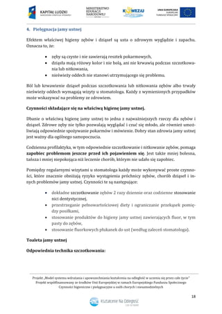 Projekt „Model systemu wdrażania i upowszechniania kształcenia na odległość w uczeniu się przez całe życie”
Projekt współfinansowany ze środków Unii Europejskiej w ramach Europejskiego Funduszu Społecznego
Czynności higieniczne i pielęgnacyjne u osób chorych i niesamodzielnych
18
4. Pielęgnacja jamy ustnej
Efektem właściwej higieny zębów i dziąseł są usta o zdrowym wyglądzie i zapachu.
Oznacza to, że:
 zęby są czyste i nie zawierają resztek pokarmowych,
 dziąsła mają różowy kolor i nie bolą, ani nie krwawią podczas szczotkowa-
nia lub nitkowania,
 nieświeży oddech nie stanowi utrzymującego się problemu.
Ból lub krwawienie dziąseł podczas szczotkowania lub nitkowania zębów albo trwały
nieświeży oddech wymagają wizyty u stomatologa. Każdy z wymienionych przypadków
może wskazywać na problemy ze zdrowiem.
Czynności składające się na właściwą higienę jamy ustnej.
Dbanie o właściwą higienę jamy ustnej to jedna z najważniejszych rzeczy dla zębów i
dziąseł. Zdrowe zęby nie tylko pozwalają wyglądać i czuć się młodo, ale również umoż-
liwiają odpowiednie spożywanie pokarmów i mówienie. Dobry stan zdrowia jamy ustnej
jest ważny dla ogólnego samopoczucia.
Codzienna profilaktyka, w tym odpowiednie szczotkowanie i nitkowanie zębów, pomaga
zapobiec problemom jeszcze przed ich pojawieniem się. Jest także mniej bolesna,
tańsza i mniej niepokojąca niż leczenie chorób, którym nie udało się zapobiec.
Pomiędzy regularnymi wizytami u stomatologa każdy może wykonywać proste czynno-
ści, które znacznie obniżają ryzyko wystąpienia próchnicy zębów, chorób dziąseł i in-
nych problemów jamy ustnej. Czynności te są następujące:
 dokładne szczotkowanie zębów 2 razy dziennie oraz codzienne stosowanie
nici dentystycznej,
 przestrzeganie pełnowartościowej diety i ograniczanie przekąsek pomię-
dzy posiłkami,
 stosowanie produktów do higieny jamy ustnej zawierających fluor, w tym
pasty do zębów,
 stosowanie fluorkowych płukanek do ust (według zaleceń stomatologa).
Toaleta jamy ustnej
Odpowiednia technika szczotkowania:
 