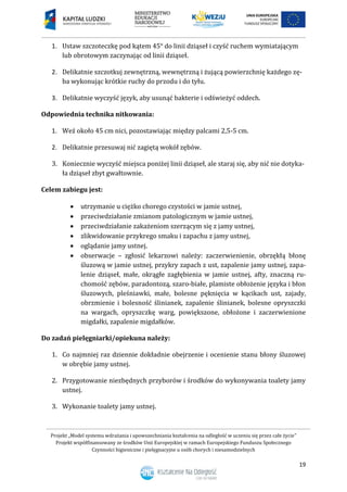 Projekt „Model systemu wdrażania i upowszechniania kształcenia na odległość w uczeniu się przez całe życie”
Projekt współfinansowany ze środków Unii Europejskiej w ramach Europejskiego Funduszu Społecznego
Czynności higieniczne i pielęgnacyjne u osób chorych i niesamodzielnych
19
1. Ustaw szczoteczkę pod kątem 45° do linii dziąseł i czyść ruchem wymiatającym
lub obrotowym zaczynając od linii dziąseł.
2. Delikatnie szczotkuj zewnętrzną, wewnętrzną i żującą powierzchnię każdego zę-
ba wykonując krótkie ruchy do przodu i do tyłu.
3. Delikatnie wyczyść język, aby usunąć bakterie i odświeżyć oddech.
Odpowiednia technika nitkowania:
1. Weź około 45 cm nici, pozostawiając między palcami 2,5-5 cm.
2. Delikatnie przesuwaj nić zagiętą wokół zębów.
3. Koniecznie wyczyść miejsca poniżej linii dziąseł, ale staraj się, aby nić nie dotyka-
ła dziąseł zbyt gwałtownie.
Celem zabiegu jest:
 utrzymanie u ciężko chorego czystości w jamie ustnej,
 przeciwdziałanie zmianom patologicznym w jamie ustnej,
 przeciwdziałanie zakażeniom szerzącym się z jamy ustnej,
 zlikwidowanie przykrego smaku i zapachu z jamy ustnej,
 oglądanie jamy ustnej.
 obserwacje – zgłosić lekarzowi należy: zaczerwienienie, obrzękłą błonę
śluzową w jamie ustnej, przykry zapach z ust, zapalenie jamy ustnej, zapa-
lenie dziąseł, małe, okrągłe zagłębienia w jamie ustnej, afty, znaczną ru-
chomość zębów, paradontozą, szaro-białe, plamiste obłożenie języka i błon
śluzowych, pleśniawki, małe, bolesne pęknięcia w kącikach ust, zajady,
obrzmienie i bolesność ślinianek, zapalenie ślinianek, bolesne opryszczki
na wargach, opryszczkę warg, powiększone, obłożone i zaczerwienione
migdałki, zapalenie migdałków.
Do zadań pielęgniarki/opiekuna należy:
1. Co najmniej raz dziennie dokładnie obejrzenie i ocenienie stanu błony śluzowej
w obrębie jamy ustnej.
2. Przygotowanie niezbędnych przyborów i środków do wykonywania toalety jamy
ustnej.
3. Wykonanie toalety jamy ustnej.
 
