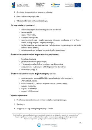 Projekt „Model systemu wdrażania i upowszechniania kształcenia na odległość w uczeniu się przez całe życie”
Projekt współfinansowany ze środków Unii Europejskiej w ramach Europejskiego Funduszu Społecznego
Czynności higieniczne i pielęgnacyjne u osób chorych i niesamodzielnych
20
4. Ocenienie skuteczności wykonanego zabiegu.
5. Uporządkowanie przyborów.
6. Udokumentowanie wykonania zabiegu.
Na tacy należy przygotować:
 drewniane szpatułki owinięte gazikami tub zacisk,
 jałowe gaziki,
 czyste rękawiczki,
 naczynie na odpadki,
 szczęko-rozwieracz i języko-trzymacz (niekiedy niezbędny przy wykony-
waniu toalety pacjenta nieprzytomnego),
 środki lecznicze (dostosowane do rodzaju zmian rozpoznanych u pacjenta,
zlecone przez lekarza),
 miseczka z ciepłą wodą do ogrzania środka leczniczego.
Środki lecznicze stosowane do pędzlowania jamy ustnej:
 boraks z gliceryną,
 gliceryna z sokiem cytrynowym,
 1% roztwór wodny fioletu gencjany, tzw. Pioktanina,
 rozpuszczone w glicerynie tabletki preparatu Nystatyny,
 witaminy z grupy B.
Środki lecznicze stosowane do płukania jamy ustnej:
 nadmanganian potasu (KMnO4) – jasnofioletowy kolor roztworu,
 3% woda utleniona,
 Chlorchinaldin – l tabletka rozpuszczona w szklance wody,
 napar z rumianku,
 napar z liści szałwii,
 napar z ziół Septosan.
Sposób wykonania:
1. Poinformuj pacjenta o istocie i celowości planowanego zabiegu.
2. Umyj ręce.
3. Przygotuj na tacy niezbędne przybory i środki.
 