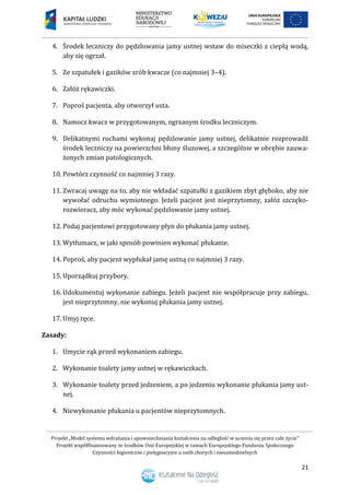 Projekt „Model systemu wdrażania i upowszechniania kształcenia na odległość w uczeniu się przez całe życie”
Projekt współfinansowany ze środków Unii Europejskiej w ramach Europejskiego Funduszu Społecznego
Czynności higieniczne i pielęgnacyjne u osób chorych i niesamodzielnych
21
4. Środek leczniczy do pędzlowania jamy ustnej wstaw do miseczki z ciepłą wodą,
aby się ogrzał.
5. Ze szpatułek i gazików zrób kwacze (co najmniej 3–4).
6. Załóż rękawiczki.
7. Poproś pacjenta, aby otworzył usta.
8. Namocz kwacz w przygotowanym, ogrzanym środku leczniczym.
9. Delikatnymi ruchami wykonaj pędzlowanie jamy ustnej, delikatnie rozprowadź
środek leczniczy na powierzchni błony śluzowej, a szczególnie w obrębie zauwa-
żonych zmian patologicznych.
10. Powtórz czynność co najmniej 3 razy.
11. Zwracaj uwagę na to, aby nie wkładać szpatułki z gazikiem zbyt głęboko, aby nie
wywołać odruchu wymiotnego. Jeżeli pacjent jest nieprzytomny, załóż szczęko-
rozwieracz, aby móc wykonać pędzlowanie jamy ustnej.
12. Podaj pacjentowi przygotowany płyn do płukania jamy ustnej.
13. Wytłumacz, w jaki sposób powinien wykonać płukanie.
14. Poproś, aby pacjent wypłukał jamę ustną co najmniej 3 razy.
15. Uporządkuj przybory.
16. Udokumentuj wykonanie zabiegu. Jeżeli pacjent nie współpracuje przy zabiegu,
jest nieprzytomny, nie wykonuj płukania jamy ustnej.
17. Umyj ręce.
Zasady:
1. Umycie rąk przed wykonaniem zabiegu.
2. Wykonanie toalety jamy ustnej w rękawiczkach.
3. Wykonanie toalety przed jedzeniem, a po jedzeniu wykonanie płukania jamy ust-
nej.
4. Niewykonanie płukania u pacjentów nieprzytomnych.
 