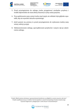 Projekt „Model systemu wdrażania i upowszechniania kształcenia na odległość w uczeniu się przez całe życie”
Projekt współfinansowany ze środków Unii Europejskiej w ramach Europejskiego Funduszu Społecznego
Czynności higieniczne i pielęgnacyjne u osób chorych i niesamodzielnych
22
5. Przed przystąpieniem do zabiegu trzeba przygotować niezbędne przybory i
środki odpowiednie do stanu błony śluzowej w jamy ustnej pacjenta.
6. Przy pędzlowaniu jamy ustnej trzeba zmyć język, nie wkładać zbyt głęboko szpa-
tułki, aby nie wywołać odruchu wymiotnego.
7. Jeżeli pacjent ma protezę to przed przystąpieniem do wykonania toalety jamy
ustnej, należy ją wyjąć.
8. Udokumentowanie zabiegu, uporządkowanie przyborów i umycie rąk po zakoń-
czeniu zabiegu.
 