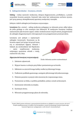 Projekt „Model systemu wdrażania i upowszechniania kształcenia na odległość w uczeniu się przez całe życie”
Projekt współfinansowany ze środków Unii Europejskiej w ramach Europejskiego Funduszu Społecznego
Czynności higieniczne i pielęgnacyjne u osób chorych i niesamodzielnych
23
5. Zabiegi dorektalne – lewatywa, wlewki
Zabieg – rodzaj czynności medycznej, służącej diagnozowaniu, profilaktyce, a przede
wszystkim leczeniu pacjenta. Czynność taka może być wykonywana zarówno ręcznie,
jak i przy pomocy skomplikowanej aparatury medycznej i narzędzi.
Jednym z takich zabiegów jest lewatywa oczyszczająca.
Lewatywa (łac. enema) – zabieg medyczny polegający na wlewaniu przez odbyt płynu
do jelita grubego w celu usunięcia mas kałowych. W medycynie lewatywy znajdują
zastosowanie jako leczenie zaparć, wobec nieskuteczności innych metod, przygotowanie
do zabiegów diagnostycznych i chirurgicznych oraz przygotowanie przed porodem.
Lewatywa jest jednym z najstarszych
zabiegów leczniczych. Stosowano ją do
leczenia zaparć już tysiące lat przed naszą
erą w starożytnym Egipcie, Chinach i
Indiach. Jej zwolennikiem był Hipokrates
– ojciec współczesnej medycyny,
ordynujący pacjentom wlewki z wody,
roztworów soli, oleju.
Algorytm do lewatywy oczyszczającej:
1. Założenie rękawiczek.
2. Wyjęcie basenu z uchwytu przy łóżku i postawienie go na krześle.
3. Odłożenie na wierzch brzegu kołdry wzdłuż jej dłuższego brzegu.
4. Podłożenie podkładu gumowego, następnie płóciennego lub jednorazowego.
5. Ułożenie pacjenta w pozycji ciała stosownej do rozpoznanego stanu.
6. Postawienie na łóżku, w pobliżu pośladków, jednej z misek nerkowatych.
7. Zawieszenie wlewnika na stojaku.
8. Zaciśnięcie drenu.
9. Wlewanie przygotowanego płynu do wlewnika.
 