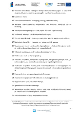 Projekt „Model systemu wdrażania i upowszechniania kształcenia na odległość w uczeniu się przez całe życie”
Projekt współfinansowany ze środków Unii Europejskiej w ramach Europejskiego Funduszu Społecznego
Czynności higieniczne i pielęgnacyjne u osób chorych i niesamodzielnych
24
10. Usuwanie powietrza z drenu (nad miską nerkowatą znajdującą się na tacy, zwal-
niając zacisk, pozwoli, aby spływający płyn wypchnął powietrze z drenu).
11. Zaciśnięcie drenu.
12. Nawazelinowanie końca kanki przy pomocy gazika z wazeliną.
13. Włożenie kanki do odbytnicy na głębokość 7 cm, lewą ręką odchylając fałd po-
śladkowy.
14. Przytrzymywanie prawą ręką kanki, by nie wysunęła się z odbytnicy.
15. Zwolnienie lewą ręką zacisku i wprowadzenie płynu.
16. Utrzymywanie kontaktu słownego z pacjentem w czasie wykonywanie zabiegu.
17. Zaciśnięcie drenu, kiedy płyn pokrywa jeszcze wylot irygatora.
18. Wyjęcie przez papier toaletowy lub ligninę kanki z odbytnicy, kierując jej koniec
do miski nerkowatej znajdującej się przy pośladkach.
19. Odłożenie kanki razem z wlewnikiem do miski nerkowatej.
20. Odstawienie miski nerkowatej na tacę.
21. Polecenie pacjentowi, aby położył się na plecach, następnie na prawym boku, (je-
żeli może) oraz, aby jak najdłużej wstrzymywał się od wypróżnienia.
22. Podłożenie pacjentowi basenu, jeżeli odczuwa duże parcie na stolec (pacjent mu-
si leżeć na plecach) lub, gdy nie ma przeciwwskazań, odprowadzenie go do toale-
ty.
23. Pozostawienie w zasięgu ręki papieru toaletowego.
24. Pozostawienie pacjenta w odosobnieniu na czas wypróżnienia.
25. Wyjęcie basenu spod pośladków chorego.
26. Sprawdzanie skuteczności zabiegu.
27. Wyniesienie basenu do toalety, umieszczenie go w urządzeniu do mycia basenu,
po umyciu – w uchwycie przy łóżku pacjenta.
28. Przyniesienie do leżącego pacjenta miski z wodą.
 