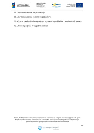 Projekt „Model systemu wdrażania i upowszechniania kształcenia na odległość w uczeniu się przez całe życie”
Projekt współfinansowany ze środków Unii Europejskiej w ramach Europejskiego Funduszu Społecznego
Czynności higieniczne i pielęgnacyjne u osób chorych i niesamodzielnych
25
29. Umycie i osuszenie pacjentowi rąk.
30. Umycie i osuszenie pacjentowi pośladków.
31. Wyjęcie spod pośladków pacjenta używanych podkładów i położenie ich na tacę.
32. Ułożenie pacjenta w wygodnej pozycji.
 