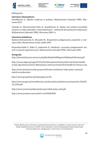 Projekt „Model systemu wdrażania i upowszechniania kształcenia na odległość w uczeniu się przez całe życie”
Projekt współfinansowany ze środków Unii Europejskiej w ramach Europejskiego Funduszu Społecznego
Czynności higieniczne i pielęgnacyjne u osób chorych i niesamodzielnych
26
Bibliografia
Literatura obowiązkowa
Szwałkiewicz E., Opiekun medyczny w praktyce, Wydawnictwo Lekarskie PZWL, War-
szawa 2013.
Talarska D., Wieczorowska-Tobis K., Szwałkiewicz E., Opieka nad osobami przewlekle
chorymi, w wieku podeszłym i niesamodzielnymi – podręcznik dla opiekunów medycznych,
Wydawnictwo Lekarskie PZWL, Warszawa 2009 i n.
Literatura dodatkowa
Kędziora-Kornatowska K., Muszalik M., Kompendium pielęgnowania pacjentów w star-
szym wieku, Wydawnictwo Czelej, Lublin 2007.
Krajewska-Kułak E., Rolka H., Jankowiak B., Standardy i procedury pielęgnowania cho-
rych w stanach zagrożenia życia, Wydawnictwo Lekarskie PZWL, Warszawa 2009.
Netografia
http://kwasnicki.prawo.uni.wroc.pl/pliki/Badek%20Higiena%20jamy%20ustnej.pdf
http://www.colgate.pl/app/CP/PL/OC/Information/Articles/Oral-and-Dental-Health-
at-Any-Age/Seniors/Senior-Maintenance-and-Care/article/Oral-Health-for-Seniors.cvsp
http://www.dentysta.eu/dla-pacjenta/424-jak-szczotkowac-zeby-opisy-i-animacje-
metod-szczotkowania
http://www.grupalemar.pl/index.php/zoo/56
http://www.mz.gov.pl/wwwfiles/ma_struktura/docs/polzdrow_prawzywienie_201205
22_zal14.pdf
http://www.strzelceopolskie.pl/docs/poradnik_damy_rade.pdf
http://www.youtube.com/watch?v=cuY3HObIDWY
 