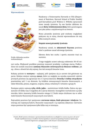 Projekt „Model systemu wdrażania i upowszechniania kształcenia na odległość w uczeniu się przez całe życie”
Projekt współfinansowany ze środków Unii Europejskiej w ramach Europejskiego Funduszu Społecznego
Czynności higieniczne i pielęgnacyjne u osób chorych i niesamodzielnych
1
Wprowadzenie
Naukowcy z Uniwersytetu Harvarda w USA (Depart-
ment of Nutrition, Harvard School of Public Health)
pod kierunkiem prof. Waltera C. Willetta opracowali
nowe zasady żywienia. Są one bardzo zbliżone do
zasad diety śródziemnomorskiej, która postrzegana
jest jako jedna z najzdrowszych na świecie.
Nowa piramida żywienia pod wieloma względami
pokrywa się ze starą, chociaż wprowadzono do niej
kilka ważnych zmian.
Stopnie nowej piramidy żywienia
Naukowcy uznali, że aktywność fizyczna powinna
leżeć u podstaw zasad zdrowego żywienia.
Zdrowa dieta bez ruchu i sportu znacznie traci na
wartości.
Z tego względu uczeni zalecają codziennie 30–45 mi-
nut ruchu. Większość posiłków powinny stanowić produkty z pełnego ziarna. Podkre-
ślone też zostało znaczenie zamiany tłuszczów zwierzęcych na tłuszcze roślinne, jak
np.: oliwa z oliwek lub olej sojowy, bez tak zwanych kwasów trans.
Kolejny poziom to warzywa – najlepiej, jeśli spożywa się je surowe lub gotowane na
parze. Kolejne miejsce zajmują owoce, które ze względu na wysoką zawartość cukrów
prostych powinno się ograniczyć do 2–3 porcji dziennie. Orzechy i rośliny strączkowe
powinniśmy jeść 1 raz dziennie. Są źródłem nienasyconych kwasów tłuszczowych, a
także błonnika, potasu, magnezu, wapnia, żelaza, witaminy E i witamin z grupy B.
Następne piętro zajmują ryby, drób, jajka – wartościowe źródła białka. Zaleca się spo-
żywanie ich kilka razy w tygodniu do 2 porcji dziennie. Szczególnie wartościowe są ryby
morskie, które stanowią źródło kwasów omega-3. Z kolei mięso drobiowe ma w sobie
mało kwasów tłuszczowych nasyconych oraz kalorii.
Najrzadziej powinno być spożywane czerwone mięso, białe pieczywo i słodycze. Za-
wierają one najwięcej kalorii, tłuszczów nasyconych i są najmniej odżywcze. Czerwone
mięso powinno być spożywane tylko kilka razy w miesiącu.
 