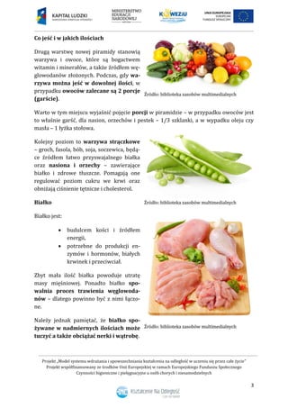 Projekt „Model systemu wdrażania i upowszechniania kształcenia na odległość w uczeniu się przez całe życie”
Projekt współfinansowany ze środków Unii Europejskiej w ramach Europejskiego Funduszu Społecznego
Czynności higieniczne i pielęgnacyjne u osób chorych i niesamodzielnych
3
Co jeść i w jakich ilościach
Drugą warstwę nowej piramidy stanowią
warzywa i owoce, które są bogactwem
witamin i minerałów, a także źródłem wę-
glowodanów złożonych. Podczas, gdy wa-
rzywa można jeść w dowolnej ilości, w
przypadku owoców zalecane są 2 porcje
(garście).
Warto w tym miejscu wyjaśnić pojęcie porcji w piramidzie – w przypadku owoców jest
to właśnie garść, dla nasion, orzechów i pestek – 1/3 szklanki, a w wypadku oleju czy
masła – 1 łyżka stołowa.
Kolejny poziom to warzywa strączkowe
– groch, fasola, bób, soja, soczewica, będą-
ce źródłem łatwo przyswajalnego białka
oraz nasiona i orzechy – zawierające
białko i zdrowe tłuszcze. Pomagają one
regulować poziom cukru we krwi oraz
obniżają ciśnienie tętnicze i cholesterol.
Białko
Białko jest:
 budulcem kości i źródłem
energii,
 potrzebne do produkcji en-
zymów i hormonów, białych
krwinek i przeciwciał.
Zbyt mała ilość białka powoduje utratę
masy mięśniowej. Ponadto białko spo-
walnia proces trawienia węglowoda-
nów – dlatego powinno być z nimi łączo-
ne.
Należy jednak pamiętać, że białko spo-
żywane w nadmiernych ilościach może
tuczyć a także obciążać nerki i wątrobę.
 