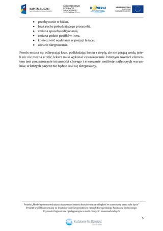 Projekt „Model systemu wdrażania i upowszechniania kształcenia na odległość w uczeniu się przez całe życie”
Projekt współfinansowany ze środków Unii Europejskiej w ramach Europejskiego Funduszu Społecznego
Czynności higieniczne i pielęgnacyjne u osób chorych i niesamodzielnych
5
 przebywanie w łóżku,
 brak ruchu pobudzającego pracę jelit,
 zmiana sposobu odżywiania,
 zmiana godzin posiłków i snu,
 konieczność wydalania w pozycji leżącej,
 uczucie skrępowania.
Pomóc można np. odkręcając kran, podkładając basen z ciepłą, ale nie gorącą wodą, jeże-
li nic nie można zrobić, lekarz musi wykonać cewnikowanie. Istotnym również elemen-
tem jest poszanowanie intymności chorego i stworzenie możliwie najlepszych warun-
ków, w których pacjent nie będzie czuł się skrępowany.
 