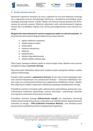 Projekt „Model systemu wdrażania i upowszechniania kształcenia na odległość w uczeniu się przez całe życie”
Projekt współfinansowany ze środków Unii Europejskiej w ramach Europejskiego Funduszu Społecznego
Czynności higieniczne i pielęgnacyjne u osób chorych i niesamodzielnych
6
2. Zasady żywienia chorych
Sprawność organizmu zmniejsza się wraz z upływem lat oraz pod wpływem toczącego
się w organizmie procesu chorobowego. Schorzenia o charakterze przewlekłym często
wymagają dłuższego leżenia w łóżku. Opieka nad chorym leżącym powinna być dosto-
sowana do potrzeb pacjenta. Właściwe odżywianie osób unieruchomionych odgrywa
istotną rolę w profilaktyce odleżyn oraz chroni przed pogorszeniem stanu zdrowia pa-
cjenta.
Długotrwałe unieruchomienie wywiera negatywny wpływ na zdrowie pacjenta. Do
konsekwencji zdrowotnych długotrwałego leżenia można zaliczyć:
 ogólne osłabienie organizmu,
 spadek napięcia mięśni,
 zanik mięśni,
 nasilenie osteoporozy,
 odleżyny,
 zapalenie płuc,
 infekcje dróg oddechowych,
 infekcje układu wydalniczego.
Chory leżący wymaga troskliwej opieki ze strony drugiej osoby. Opiekun musi zwracać
szczególną uwagę na żywienie chorego.
Zbyt mała podaż składników odżywczych zwiększa ryzyko wystąpienia odleżyn i spadku
napięcia mięśniowego.
Ponadto należy pamiętać o gimnastyce kończyn, by jak najwcześniej zapobiegać zmia-
nom stawowo-mięśniowym oraz przykurczom kończyn – skuteczna rehabilitacja rów-
nież wiąże się z koniecznością dostarczenia organizmowi dodatkowej energii i składni-
ków odżywczych. Szybkie rozpoczęcie rehabilitacji zapobiega zniedołężnieniu chorego.
Prawidłowe żywienie warunkuje pełne wykorzystanie potencjalnych, genetycznie uwa-
runkowanych możliwości optymalnego rozwoju fizycznego i umysłowego człowieka
oraz zapewnia zachowanie homeostazy ustrojowej.
Prawidłowe żywienie wymaga zbilansowania energii, tzn. utrzymania równowagi
między ilością energii dostarczonej z pokarmem a jej wydatkowaniem. Zapotrzebowanie
człowieka na energię – CPM (Całkowita Przemiana Materii) – jest określone przez
łączny poziom wszystkich przemian energetycznych organizmu.
 