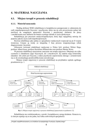 „Projekt współfinansowany ze środków Europejskiego Funduszu Społecznego”
8
4. MATERIAŁ NAUCZANIA
4.1. Miejsce terapii w procesie rehabilitacji
4.1.1. Materiał nauczania
Według definicji WHO rehabilitacja to kompleksowe postępowanie w odniesieniu do
osób niepełnosprawnych fizycznie i psychicznie, które ma na celu przywrócenie pełnej lub
możliwej do osiągnięcia sprawności fizycznej i psychicznej, zdolności do pracy
i zarobkowania oraz zdolności do brania czynnego udziału w życiu społecznym.
Rehabilitacja jest procesem medycznospołecznym, który dąży najogólniej mówiąc do
poprawy jakości życia osób niepełnosprawnych.
Rozwój rehabilitacji jako jednej ze specjalności medycznych rozpoczął się po II wojnie
światowej. Uznano ją wtedy za integralną 3 fazę procesu terapeutycznego (obok
diagnozowania i leczenia).
Głównymi twórcami rehabilitacji medycznej w Polsce byli: profesor Wiktor Dega,
profesor Adam Gruca, profesor Kazimiera Milanowska oraz profesor Marian Weiss.
W procesie rehabilitacji nieocenione znaczenie ma terapia zajęciowa. Obejmuje nie tylko
czynności o charakterze zajęć fizycznych, ale i umysłowych. Jej zadania mają różnorodny
charakter. Ich celem jest fizyczne, a także psychiczne usprawnienie chorego i zorientowanie
się co do ewentualnego przekwalifikowania zawodowego.
Miejsce terapii zajęciowej w procesie rehabilitacji na przykładzie szpitala ogólnego
przedstawia rys. 1.
Rys. 1. Miejsce terapii zajęciowej w procesie rehabilitacji [opracowanie na podstawie 12]
Rehabilitacja ma wielokierunkowy, szeroki i kompleksowy zasięg działania. Oznacza to,
iż chorym zajmuje się tu nie jedna, lecz kilka osób różnych specjalności.
Oddział rehabilitacji
Dział leczniczego usprawniania
Pracownia
Psych.-socjol.
Pracownia
fizykoterapii
Pracownia
kinezyterapii
Pracownia
badań czynnościowych
Pracownia
terapii zajęciowej
Elektro-
terapia
Światło-
terapia
Hydro-
terapia
Parafino
-terapia
Ergome
tria
Dynamo-
metria
Spiro-
graf
Oksymetr-
ia
Ćwiczenia
zespołowe
Ćwiczenia
bloczkowe
Ćwiczenia
indywidualne
Masaże Basen
 