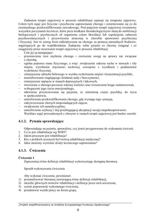 „Projekt współfinansowany ze środków Europejskiego Funduszu Społecznego”
9
Zadaniem terapii zajęciowej w procesie rehabilitacji zajmuje się terapeuta zajęciowy.
Celem tych zajęć jest fizyczne i psychiczne usprawnianie chorego i zorientowanie się co do
ewentualnego przekwalifikowania zawodowego. Pod pojęciem terapii zajęciowej rozumiemy
wszystkie poczynania lecznicze, które poza środkami farmakologicznymi służą do mobilizacji
biologicznych i psychicznych sił organizmu celem likwidacji lub uspokojenia zaburzeń
psychosomatycznych i przywrócenia utraconej w chorobie sprawności psychicznej
i fizycznej. Jest to szereg form oddziaływania na chorego za pomocą naturalnych bodźców,
angażujących go do współdziałania. Zadajemy sobie pytanie co chcemy osiągnąć i co
osiągniemy przez stosowanie terapii zajęciowej w procesie rehabilitacji.
Cele jej są następujące:
– przestawienie toru myślenia chorego i zwrócenie uwagi na sprawy nie związane
z chorobą,
– ogólna poprawa stanu fizycznego, a więc: zwiększenie zakresu ruchu w stawach i siły
mięśni, wyrobienie zręczności ruchowej, oswojenie z wysiłkiem i podniesienie
wydolności fizycznej,
– zmniejszenie odruchu bólowego w wyniku rozluźniania mięśni i koncentracji psychiki,
– neutralizowanie otępiającego działania nudy i bezczynności,
– zmniejszenie napięcia w stanach depresyjnych i lękowych,
– stworzenie u chorego poczucia własnej wartości oraz rozszerzenie kręgu zainteresowań,
– wzbogacenie jego życia emocjonalnego,
– ułatwienie przystosowania się pacjenta, ze zmienioną często psychiką, do życia
w społeczeństwie,
– umożliwienie przekwalifikowania chorego, gdy wymaga tego sytuacja,
– zaktywizowanie chorych nieposiadających zajęcia,
– zwiększenie ich samodyscypliny,
– umożliwienie szybszej i lżej przebiegającej akceptacji swojej niepełnosprawności.
Wachlarz zajęć prowadzonych z chorymi w ramach terapii zajęciowej jest bardzo szeroki.
4.1.2. Pytania sprawdzające
Odpowiadając na pytania, sprawdzisz, czy jesteś przygotowany do wykonania ćwiczeń.
1. Co to jest rehabilitacja wg WHO?
2. Jakim procesem jest rehabilitacja?
3. Kto z polskich uczonych był twórcą rehabilitacji medycznej?
4. Jakie możemy wyróżnić działy leczniczego usprawniania?
4.1.3. Ćwiczenia
Ćwiczenie 1
Zaprezentuj różne definicje rehabilitacji wykorzystując dostępną literaturę.
Sposób wykonywania ćwiczenia
Aby wykonać ćwiczenie, powinieneś:
1) przeanalizować literaturę zawierającą różne definicje rehabilitacji,
2) określić głównych twórców rehabilitacji i definicje przez nich utworzone,
3) ocenić poprawność wykonanego ćwiczenia,
4) przedstawić wyniki pracy na forum grupy.
 