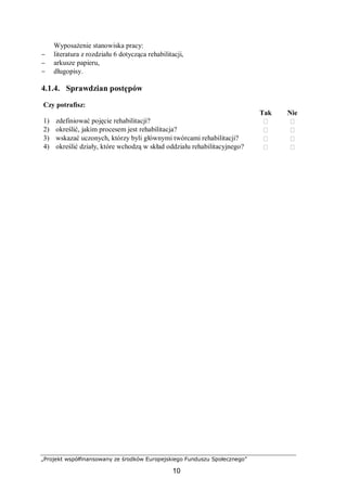 „Projekt współfinansowany ze środków Europejskiego Funduszu Społecznego”
10
Wyposażenie stanowiska pracy:
− literatura z rozdziału 6 dotycząca rehabilitacji,
− arkusze papieru,
− długopisy.
4.1.4. Sprawdzian postępów
Czy potrafisz:
Tak Nie
1) zdefiniować pojęcie rehabilitacji?  
2) określić, jakim procesem jest rehabilitacja?  
3) wskazać uczonych, którzy byli głównymi twórcami rehabilitacji?  
4) określić działy, które wchodzą w skład oddziału rehabilitacyjnego?  
 