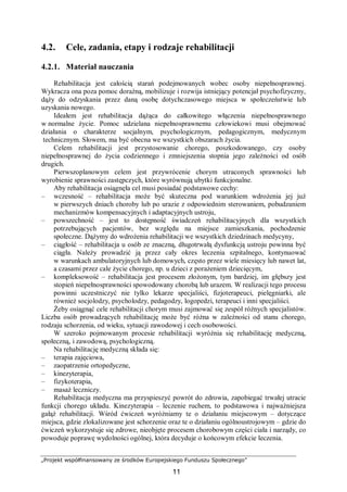 „Projekt współfinansowany ze środków Europejskiego Funduszu Społecznego”
11
4.2. Cele, zadania, etapy i rodzaje rehabilitacji
4.2.1. Materiał nauczania
Rehabilitacja jest całością starań podejmowanych wobec osoby niepełnosprawnej.
Wykracza ona poza pomoc doraźną, mobilizuje i rozwija istniejący potencjał psychofizyczny,
dąży do odzyskania przez daną osobę dotychczasowego miejsca w społeczeństwie lub
uzyskania nowego.
Ideałem jest rehabilitacja dążąca do całkowitego włączenia niepełnosprawnego
w normalne życie. Pomoc udzielana niepełnosprawnemu człowiekowi musi obejmować
działania o charakterze socjalnym, psychologicznym, pedagogicznym, medycznym
technicznym. Słowem, ma być obecna we wszystkich obszarach życia.
Celem rehabilitacji jest przystosowanie chorego, poszkodowanego, czy osoby
niepełnosprawnej do życia codziennego i zmniejszenia stopnia jego zależności od osób
drugich.
Pierwszoplanowym celem jest przywrócenie chorym utraconych sprawności lub
wyrobienie sprawności zastępczych, które wyrównują ubytki funkcjonalne.
Aby rehabilitacja osiągnęła cel musi posiadać podstawowe cechy:
– wczesność – rehabilitacja może być skuteczna pod warunkiem wdrożenia jej już
w pierwszych dniach choroby lub po urazie z odpowiednim sterowaniem, pobudzaniem
mechanizmów kompensacyjnych i adaptacyjnych ustroju,
– powszechność – jest to dostępność świadczeń rehabilitacyjnych dla wszystkich
potrzebujących pacjentów, bez względu na miejsce zamieszkania, pochodzenie
społeczne. Dążymy do wdrożenia rehabilitacji we wszystkich dziedzinach medycyny,
– ciągłość – rehabilitacja u osób ze znaczną, długotrwałą dysfunkcją ustroju powinna być
ciągła. Należy prowadzić ją przez cały okres leczenia szpitalnego, kontynuować
w warunkach ambulatoryjnych lub domowych, często przez wiele miesięcy lub nawet lat,
a czasami przez cale życie chorego, np. u dzieci z porażeniem dziecięcym,
– kompleksowość – rehabilitacja jest procesem złożonym, tym bardziej, im głębszy jest
stopień niepełnosprawności spowodowany chorobą lub urazem. W realizacji tego procesu
powinni uczestniczyć nie tylko lekarze specjaliści, fizjoterapeuci, pielęgniarki, ale
również socjolodzy, psycholodzy, pedagodzy, logopedzi, terapeuci i inni specjaliści.
Żeby osiągnąć cele rehabilitacji chorym musi zajmować się zespół różnych specjalistów.
Liczba osób prowadzących rehabilitację może być różna w zależności od stanu chorego,
rodzaju schorzenia, od wieku, sytuacji zawodowej i cech osobowości.
W szeroko pojmowanym procesie rehabilitacji wyróżnia się rehabilitację medyczną,
społeczną, i zawodową, psychologiczną.
Na rehabilitację medyczną składa się:
– terapia zajęciowa,
– zaopatrzenie ortopedyczne,
– kinezyterapia,
– fizykoterapia,
– masaż leczniczy.
Rehabilitacja medyczna ma przyspieszyć powrót do zdrowia, zapobiegać trwałej utracie
funkcji chorego układu. Kinezyterapia – leczenie ruchem, to podstawowa i najważniejsza
gałąź rehabilitacji. Wśród ćwiczeń wyróżniamy te o działaniu miejscowym – dotyczące
miejsca, gdzie zlokalizowane jest schorzenie oraz te o działaniu ogólnoustrojowym – gdzie do
ćwiczeń wykorzystuje się zdrowe, nieobjęte procesem chorobowym części ciała i narządy, co
powoduje poprawę wydolności ogólnej, która decyduje o końcowym efekcie leczenia.
 