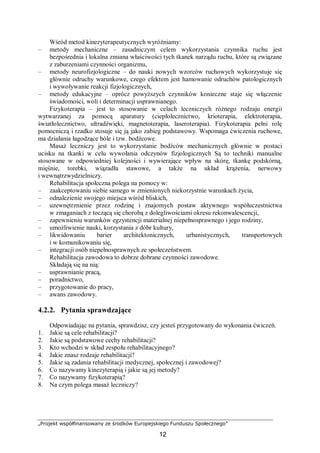 „Projekt współfinansowany ze środków Europejskiego Funduszu Społecznego”
12
Wśród metod kinezyterapeutycznych wyróżniamy:
– metody mechaniczne – zasadniczym celem wykorzystania czynnika ruchu jest
bezpośrednia i lokalna zmiana właściwości tych tkanek narządu ruchu, które są związane
z zaburzeniami czynności organizmu,
– metody neurofizjologiczne – do nauki nowych wzorców ruchowych wykorzystuje się
głównie odruchy warunkowe, czego efektem jest hamowanie odruchów patologicznych
i wywoływanie reakcji fizjologicznych,
– metody edukacyjne – oprócz powyższych czynników konieczne staje się włączenie
świadomości, woli i determinacji usprawnianego.
Fizykoterapia – jest to stosowanie w celach leczniczych różnego rodzaju energii
wytwarzanej za pomocą aparatury (ciepłolecznictwo, krioterapia, elektroterapia,
światłolecznictwo, ultradźwięki, magnetoterapia, laseroterapia). Fizykoterapia pełni rolę
pomocniczą i rzadko stosuje się ją jako zabieg podstawowy. Wspomaga ćwiczenia ruchowe,
ma działania łagodzące bóle i tzw. bodźcowe.
Masaż leczniczy jest to wykorzystanie bodźców mechanicznych głównie w postaci
ucisku na tkanki w celu wywołania odczynów fizjologicznych Są to techniki manualne
stosowane w odpowiedniej kolejności i wywierające wpływ na skórę, tkankę podskórną,
mięśnie, torebki, wiązadła stawowe, a także na układ krążenia, nerwowy
i wewnątrzwydzielniczy.
Rehabilitacja społeczna polega na pomocy w:
– zaakceptowaniu siebie samego w zmienionych niekorzystnie warunkach życia,
– odnalezienie swojego miejsca wśród bliskich,
– uzewnętrznienie przez rodzinę i znajomych postaw aktywnego współuczestnictwa
w zmaganiach z toczącą się chorobą z dolegliwościami okresu rekonwalescencji,
– zapewnieniu warunków egzystencji materialnej niepełnosprawnego i jego rodziny,
– umożliwienie nauki, korzystania z dóbr kultury,
– likwidowaniu barier architektonicznych, urbanistycznych, transportowych
i w komunikowaniu się,
– integracji osób niepełnosprawnych ze społeczeństwem.
Rehabilitacja zawodowa to dobrze dobrane czynności zawodowe.
Składają się na nią:
– usprawnianie pracą,
– poradnictwo,
– przygotowanie do pracy,
– awans zawodowy.
4.2.2. Pytania sprawdzające
Odpowiadając na pytania, sprawdzisz, czy jesteś przygotowany do wykonania ćwiczeń.
1. Jakie są cele rehabilitacji?
2. Jakie są podstawowe cechy rehabilitacji?
3. Kto wchodzi w skład zespołu rehabilitacyjnego?
4. Jakie znasz rodzaje rehabilitacji?
5. Jakie są zadania rehabilitacji medycznej, społecznej i zawodowej?
6. Co nazywamy kinezyterapią i jakie są jej metody?
7. Co nazywamy fizykoterapią?
8. Na czym polega masaż leczniczy?
 