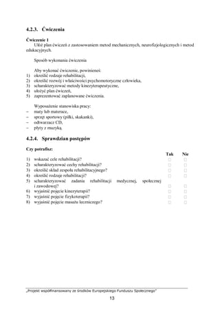 „Projekt współfinansowany ze środków Europejskiego Funduszu Społecznego”
13
4.2.3. Ćwiczenia
Ćwiczenie 1
Ułóż plan ćwiczeń z zastosowaniem metod mechanicznych, neurofizjologicznych i metod
edukacyjnych.
Sposób wykonania ćwiczenia
Aby wykonać ćwiczenie, powinieneś:
1) określić rodzaje rehabilitacji,
2) określić rozwój i właściwości psychomotoryczne człowieka,
3) scharakteryzować metody kinezyterapeutyczne,
4) ułożyć plan ćwiczeń,
5) zaprezentować zaplanowane ćwiczenia.
Wyposażenie stanowiska pracy:
− maty lub materace,
− sprzęt sportowy (piłki, skakanki),
− odtwarzacz CD,
− płyty z muzyką.
4.2.4. Sprawdzian postępów
Czy potrafisz:
Tak Nie
1) wskazać cele rehabilitacji?  
2) scharakteryzować cechy rehabilitacji?  
3) określić skład zespołu rehabilitacyjnego?  
4) określić rodzaje rehabilitacji?  
5) scharakteryzować zadania rehabilitacji medycznej, społecznej
i zawodowej?  
6) wyjaśnić pojęcie kinezyterapii?  
7) wyjaśnić pojęcie fizykoterapii?  
8) wyjaśnić pojęcie masażu leczniczego?  
 