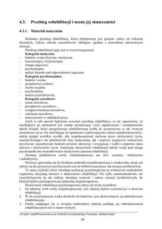 „Projekt współfinansowany ze środków Europejskiego Funduszu Społecznego”
14
4.3. Przebieg rehabilitacji i ocena jej skuteczności
4.3.1. Materiał nauczania
Dokładny przebieg rehabilitacji, którą obejmowany jest pacjent, zależy od wskazań
lekarskich. Lekarz określa częstotliwość zabiegów zgodnie z potrzebami zdrowotnymi
chorego.
Przebieg rehabilitacji ujęty jest w trzech kategoriach.
Kategoria medyczna:
– badanie, ocena fizyczna i medyczna,
– kinezyterapia i fizykoterapia,
– terapia zajęciowa,
– psychoterapia,
– nadzór lekarski nad odpowiednimi zajęciami.
Kategoria psychosocjalna:
– badanie i ocena,
– poradnictwo osobiste,
– służba socjalna,
– psychometria,
– nadzór psychiatryczny.
Kategoria zawodowa:
– ocena zawodowa,
– poradnictwo zawodowe,
– wstępna orientacja zawodowa,
– szkolenia zawodowe,
– umieszczenie w zakładach pracy.
Jeżeli w taki sposób będziemy rozumieć przebieg rehabilitacji, to nie zapomnimy, że
niezbędnym jej elementem jest zasada normalizacji, czyli zaplanowanie i podejmowanie
takich działań, które przygotowują rehabilitowaną osobę do uczestnictwa w tak zwanym
normalnym życiu. Nie abstrahując od ograniczeń wypływających z danej niepełnosprawności,
należy podjąć wszelkie wysiłki, aby niepełnosprawny zarówno przez okoliczności życia,
uniemożliwiające mu jakiekolwiek inne zachowanie, jak i poprzez negatywne nastawienie
psychiczne, nacechowane brakiem postawy aktywnej i rezygnacją z walki o poprawę stanu
zdrowia i okoliczności życia. Analizując skuteczność rehabilitacji należy wziąć pod uwagę
psychospołeczne uwarunkowania skuteczności procesu rehabilitacji.
Sytuacja problemowa osoby niepełnosprawnej ma dwa wymiary: obiektywny
i subiektywny.
Pierwszy sprowadza się do działania jednostki niepełnosprawnej w środowisku, drugi zaś
odnosi się do jej przeżyć psychicznych oraz do definiowania przez nią sytuacji problemowej.
Te same czynniki, które określają realizację psychologiczną na somatyczne uszkodzenie
organizmu, decydują również o skuteczności rehabilitacji. Nie tylko samouszkodzenie, ale
i psychologiczna na nie reakcja określają ważność i zakres sytuacji problemowych, do
których będzie predysponowana jednostka niepełnosprawna.
Skuteczność rehabilitacji psychologicznej zależy od wielu czynników:
1. Im młodszy wiek osoby niepełnosprawnej, tym chętniej będzie uczestniczyć w procesie
rehabilitacji.
2. W im wcześniejszym wieku dochodzi do kalectwa, tym skuteczniejsze są oddziaływania
rehabilitacyjne.
3. Osoby znajdujące się w związku małżeńskim chętniej poddają się oddziaływaniom
rehabilitacyjnym niż w stanie wolnym.
 