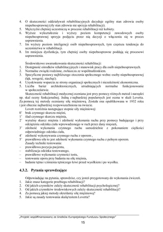 „Projekt współfinansowany ze środków Europejskiego Funduszu Społecznego”
15
4. O skuteczności oddziaływań rehabilitacyjnych decyduje ogólny stan zdrowia osoby
niepełnosprawnej (zły stan zdrowia nie sprzyja rehabilitacji).
5. Mężczyźni chętniej uczestniczą w procesie rehabilitacji niż kobiety.
6. Wyższe wykształcenie i wyższy poziom kompetencji zawodowych osoby
niepełnosprawnej sprzyja podjęciu przez nią decyzji o włączeniu się w proces
usprawnienia.
7. Im wyższy poziom inteligencji osób niepełnosprawnych, tym częstsza tendencja do
uczestnictwa w rehabilitacji.
8. Im mniejsza dysfunkcja, tym chętniej osoby niepełnosprawne poddają się procesowi
usprawnienia.
Środowiskowe uwarunkowania skuteczności rehabilitacji:
1. Dostępność ośrodków rehabilitacyjnych i stanowisk pracy dla osób niepełnosprawnych.
2. Normalne związki rodzinne, zwłaszcza ze współmałżonkiem.
3. Specyficzne postawy najbliższego otoczenia społecznego wobec osoby niepełnosprawnej
(lęk, wrogość, niechęć).
4. Uzyskiwanie wsparcia ze strony organizacji społecznych i niezależność ekonomiczna.
5. Liczba barier architektonicznych, utrudniających normalne funkcjonowanie
w społeczeństwie.
Skuteczność rehabilitacji medycznej oceniana jest przy pomocy różnych metod i narzędzi
np. skal oceny funkcjonalnej. Jedną z najbardziej popularnych jest ocena w skali Lovetta.
Za pomocą tej metody oceniamy siłę mięśniową. Została ona opublikowana w 1932 roku
i jest obecnie najbardziej rozpowszechniona na świecie.
Lovett rozróżnia następujące stopnie siły mięśniowej:
0˚ brak czynnego skurczu mięśni,
1˚ ślad czynnego skurczu mięśnia,
2˚ wyraźny skurcz mięśnia i zdolność wykonania ruchu przy pomocy badającego i przy
odciążeniu odcinka ciała wprowadzonego w ruch przez dany mięsień,
3˚ zdolność wykonania czynnego ruchu samodzielnie z pokonaniem ciężkości
odpowiedniego odcinka ciała,
4˚ zdolność wykonywania czynnego ruchu z oporem ,
5˚ prawidłowa siła to jest zdolność wykonania czynnego ruchu z pełnym oporem.
Zasady techniki testowania:
– prawidłowa pozycja pacjenta,
– stabilizacja odcinka testowanego,
– prawidłowe wykonanie czynności testu,
– testowanie oporu przy badaniu na siłę mięśnia,
– badanie tętna i ciśnienia tętniczego krwi przed wysiłkiem i po wysiłku.
4.3.2. Pytania sprawdzające
Odpowiadając na pytania, sprawdzisz, czy jesteś przygotowany do wykonania ćwiczeń.
1. Jakie znasz kategorie przebiegu rehabilitacji?
2. Od jakich czynników zależy skuteczność rehabilitacji psychologicznej?
3. Od jakich czynników środowiskowych zależy skuteczność rehabilitacji?
4. Za pomocą jakiej metody określamy siłę mięśniową?
5. Jakie są zasady testowania skalą/testem Lovetta?
 