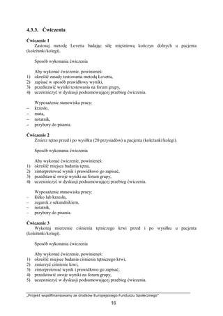 „Projekt współfinansowany ze środków Europejskiego Funduszu Społecznego”
16
4.3.3. Ćwiczenia
Ćwiczenie 1
Zastosuj metodę Lovetta badając siłę mięśniową kończyn dolnych u pacjenta
(koleżanki/kolegi).
Sposób wykonania ćwiczenia
Aby wykonać ćwiczenie, powinieneś:
1) określić zasady testowania metodą Lovetta,
2) zapisać w sposób prawidłowy wyniki,
3) przedstawić wyniki testowania na forum grupy,
4) uczestniczyć w dyskusji podsumowującej przebieg ćwiczenia.
Wyposażenie stanowiska pracy:
− krzesło,
− mata,
− notatnik,
− przybory do pisania.
Ćwiczenie 2
Zmierz tętno przed i po wysiłku (20 przysiadów) u pacjenta (koleżanki/kolegi).
Sposób wykonania ćwiczenia
Aby wykonać ćwiczenie, powinieneś:
1) określić miejsca badania tętna,
2) zinterpretować wynik i prawidłowo go zapisać,
3) przedstawić swoje wyniki na forum grupy,
4) uczestniczyć w dyskusji podsumowującej przebieg ćwiczenia.
Wyposażenie stanowiska pracy:
– łóżko lub krzesło,
– zegarek z sekundnikiem,
– notatnik,
– przybory do pisania.
Ćwiczenie 3
Wykonaj mierzenie ciśnienia tętniczego krwi przed i po wysiłku u pacjenta
(koleżanki/kolegi).
Sposób wykonania ćwiczenia
Aby wykonać ćwiczenie, powinieneś:
1) określić miejsce badania ciśnienia tętniczego krwi,
2) zmierzyć ciśnienie krwi,
3) zinterpretować wynik i prawidłowo go zapisać,
4) przedstawić swoje wyniki na forum grupy,
5) uczestniczyć w dyskusji podsumowującej przebieg ćwiczenia.
 