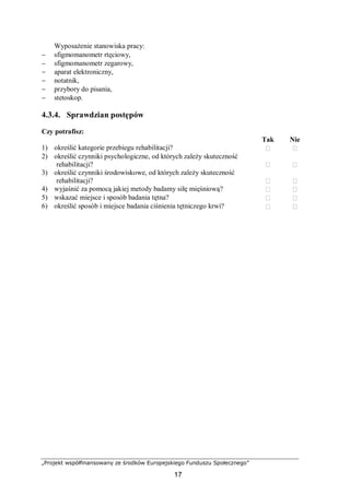 „Projekt współfinansowany ze środków Europejskiego Funduszu Społecznego”
17
Wyposażenie stanowiska pracy:
− sfigmomanometr rtęciowy,
− sfigmomanometr zegarowy,
− aparat elektroniczny,
− notatnik,
− przybory do pisania,
− stetoskop.
4.3.4. Sprawdzian postępów
Czy potrafisz:
Tak Nie
1) określić kategorie przebiegu rehabilitacji?  
2) określić czynniki psychologiczne, od których zależy skuteczność
rehabilitacji?  
3) określić czynniki środowiskowe, od których zależy skuteczność
rehabilitacji?  
4) wyjaśnić za pomocą jakiej metody badamy siłę mięśniową?  
5) wskazać miejsce i sposób badania tętna?  
6) określić sposób i miejsce badania ciśnienia tętniczego krwi?  
 