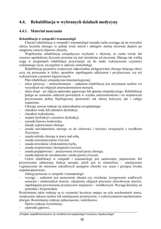 „Projekt współfinansowany ze środków Europejskiego Funduszu Społecznego”
18
4.4. Rehabilitacja w wybranych działach medycyny
4.4.1. Materiał nauczania
Rehabilitacja w ortopedii i traumatologii
Chociaż rehabilitacja w ortopedii i traumatologii narządu ruchu rozciąga się na wszystkie
okresy leczenia chorego, to jednak wiele metod i zabiegów można stosować dopiero po
ustąpieniu ostrych objawów choroby.
Współczesna rehabilitacja ortopedyczna wychodzi z złożenia, że osoba trwale lub
czasowo upośledzona fizycznie powinna się stać niezależna od otoczenia. Dlatego tak wielką
wagę w programach rehabilitacji przywiązuje się do nauki wykonywania czynności
codziennego życia, szczególnie w zakresie samoobsługi.
Rehabilitację pacjentów rozpoczyna odpowiednie pielęgnowanie chorego leżącego chory
uczy się poruszania w łóżku, sposobów zapobiegania odleżynom i przykurczom, czy też
wykonywania czynności higienicznych.
Plan rehabilitacji ortopedyczno-traumatologicznej:
– okres pierwszy – unieruchomienia – zadaniem rehabilitacji jest utrzymanie ruchów we
wszystkich nie objętych unieruchomieniem stawach,
– okres drugi – po zdjęciu opatrunku gipsowego lub aparatu ortopedycznego. Rehabilitacja
polega na usuwaniu zaburzeń powstałych w wyniku unieruchomienia i na stopniowym
przywracaniu pełnej fizjologicznej sprawności tak chorej kończyny jak i całego
organizmu.
Chorego zawsze traktuje się indywidualnie uwzględniając:
– charakter wady lub charakter dysfunkcji,
– charakter uszkodzenia,
– stopień dysfunkcji i czasokres dysfunkcji,
– warunki bytowe środowiska.
Zasady usprawniania chorego:
– zasada uświadamiania chorego co do celowości i korzyści związanych z wysiłkiem
fizycznym,
– zasada udziału chorego w pracy nad sobą,
– zasada systematyczności ćwiczeń,
– zasada utrwalania i doskonalenia ruchu,
– zasada stopniowania i dostępności ćwiczeń,
– zasada poglądowości – przeżywania ćwiczeń przez chorego,
– zasada dążenia do urozmaicenia i atrakcyjności ćwiczeń.
Celem rehabilitacji w ortopedii i traumatologii jest zachowanie, poprawienie lub
przywrócenie zaburzonej funkcji narządu, jeżeli jest to niemożliwe – zmniejszenie
i ograniczenie do minimum szkodliwych następstw choroby czy urazu i grożącej trwałej
niepełnosprawności.
Zabiegi pomocne w ortopedii i traumatologii:
– wyciągi – zadaniem jest nastawienie złamań czy zwichnięć, korygowanie wadliwych
ustawień i zniekształceń stawów, odciążenie objętych procesem chorobowym stawów,
zapobieganie powstawaniu przykurczów mięśniowo – torebkowych. Wyciągi dzielimy na
pośrednie i bezpośrednie.
Rozróżniamy także redresje są to czynności lecznicze mające na celu uruchomienie stawu,
zwiększenie zakresu ruchów lub zmniejszenie przykurczów, z wykorzystaniem mechanizmów
dźwigni. Rozróżniamy redresje jednoczasowe, wielofazowe.
Oprócz redresji wyróżniamy:
– opatrunki gipsowe,
 
