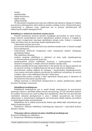 „Projekt współfinansowany ze środków Europejskiego Funduszu Społecznego”
19
– masaże,
– parafinoterapię,
– okłady borowinowe,
– kąpiele wodne,
– zabiegi fizykalne.
W schorzeniach ortopedycznych często jest osłabiona siła mięśniowa dlatego też, badamy
ją za pomocą cykloergometru, który działa na zasadzie zwykłego roweru. Intensywność pracy
wykonywanej w jednostce czasu, regulowana jest za pomocą mechanicznych lub
elektrycznych urządzeń hamujących koło.
Rehabilitacja w niektórych chorobach reumatycznych
Choroby reumatyczne stanowią zjawisko występujące powszechnie na całym świecie.
Grupa schorzeń reumatoidalnych stanowi najtrudniejszy problem leczniczy ze względu na
bardzo częste występowanie znacznego upośledzenia narządu ruchu. Zmiany w narządach
ruchu, prowadzą często do znacznego stopnia niepełnosprawności.
Usprawnianie pacjenta ma na celu:
– przywrócenie maksymalnej sprawności tym odcinkom narządu ruchu, w których wystąpił
proces patologiczny,
– wykorzystanie możliwości kompensacji celem zmniejszenia skutków istniejącego
upośledzenia funkcji.
Plan rehabilitacji obejmuje:
– ustalenie programu rehabilitacji w zależności od stanu osoby niepełnosprawnej
i w dostosowaniu do jej potrzeb życiowych,
– przeprowadzenie procesu rehabilitacji leczniczej z wykorzystaniem wszystkich
elementów kompensacji w obrębie zdrowych odcinków narządu ruchu,
– ustalenie metodyki leczniczego usprawniania w taki sposób, aby nie męczyć pacjenta ani
nie sprawiać mu bólu, co mogłoby hamować lub nawet cofać proces rehabilitacji,
– spowodowanie szybkiej adaptacji do istniejącej i nieodwracalnej niepełnosprawności,
a tym samym stworzenie podstawy psychicznej do mobilizacji wewnętrznej, do nowych
wysiłków, jakie w toku rehabilitacji musi dać z siebie chory,
– zorganizowanie pomocy socjalnej, a także zapewnienie chorym pracy w zależności od
ich możliwości fizycznych i psychicznych.
Zabiegi stosowane w schorzeniach reumatycznych to: masaże, parafinowanie, kąpiele
lecznicze, krioterapia, ortezowanie.
Rehabilitacja kardiologiczna
Rehabilitacja kardiologiczna jest to zespół działań zmierzających do przywrócenia
sprawności chorym z chorobami układu sercowo-naczyniowego. W tych chorobach zdolność
do wysiłków fizycznych jest często na długi okres upośledzona. Może być ona spowodowana
zaistniałymi zmianami patologicznymi w sercu i układzie naczyniowym, jak również
zaburzeniami w mechanizmach regulujących stan homeostazy układu krążenia, powstałymi
na skutek długotrwałego unieruchomienia.
Rehabilitacja ma za zadanie przywrócenie funkcji tego układu bądź wykształcenie jego
funkcji kompensacyjnych.
Podstawowe założenia rehabilitacji kardiologicznej opracował i wprowadził profesor
Zdzisław Askanas.
Wskazania i główne założenia do planu rehabilitacji kardiologicznej
Kryteria kwalifikujące do rehabilitacji:
1) Rozpoczęcie rehabilitacji następuje po:
 