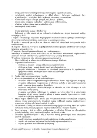 „Projekt współfinansowany ze środków Europejskiego Funduszu Społecznego”
21
– zwiększenie ruchów klatki piersiowej i zapobieganie jej zniekształceniu,
– rozluźnienie mięśni wchodzących w skład obręczy barkowej, wydłużenie fazy
wydechowej tej części płuca, która wykazuje niedomogę czynnościową,
– wzmocnienie mięśni kończyn górnych, szyi, karku, i grzbietu,
– zmniejszenie zalegania wydzieliny i ułatwienie jej wykrztuszenia,
– właściwe wykorzystanie rezerw oddechowych,
– zapobieganie powikłaniom.
Ocena sprawności układu oddechowego
Tolerancję wysiłku ocenia się na podstawie określenia tzw. stopnia duszności według
następującej skali:
I stopień – duszność po wejściu na drugie piętro i duszność w czasie szybkiego chodzenia po
równym terenie lub niewielkiego wzniesienia w normalnym tempie,
II stopień – duszność po wejściu na pierwsze piętro lub niemożność dotrzymania kroku
osobie zdrowej,
III stopień – duszność po wejściu na pół piętra lub duszność podczas chodzenia we własnym
tempie na terenie równym,
IV stopień – duszność podczas ubierania się i toalety porannej.
Informacje te stanowią ważną wskazówkę co do możliwości zastosowania odpowiednich
zestawów ćwiczeń oddechowych, ogólnorozwojowych, i pozycji drenażowych.
Wydolność i pojemność płuc mierzymy za pomocą spirometru.
Plan rehabilitacji w schorzeniach układu oddechowego składa się:
1. Usprawnianie ułożeniowe:
– ułożenie na plecach – sprzyja oddychaniu przeponowemu,
– ułożenie na boku – sprzyja lepszej wentylacji płuca górnego,
– pozycja półsiedząca – korzystna w chorobach prowadzących do upośledzenia
sprężystości tkanki płucnej i wzrostu oporu oskrzelowego,
– drenaż złożeniowy.
2. Nauka efektywnego oddychania i kaszlu.
3. Kinezyterapia oddechowa. Ćwiczenia dzielimy na:
– ćwiczenia oddychania przeponowego w ułożeniu na wznak, angażując całą przeponę
– ćwiczenia oddychania przeponowego w ułożeniu na boku w celu uaktywnienia tej
części przepony, która przylega do podłoża,
– ćwiczenia oddychania dolno-żebrowego w ułożeniu na boku zdrowym w celu
trenowania strony chorej,
– ćwiczenia oddychania żebrowego w ułożeniu na boku zdrowym z unoszeniem
kończyny górnej strony chorej za głowę w czasie wdechu i powrotem w czasie
wydechu do pozycji wyjściowej.
4. Masaż mięśni oddechowych – ma na celu rozluźnienie mięśni oddechowych i szybszą
odnowę rezerw energetycznych. Masażowi można poddawać: mięśnie międzyżebrowe
zewnętrzne, mięśnie wdechowe i mięśnie brzucha.
5. Oklepywanie – zabieg ma na celu uruchomienie zalegającej wydzieliny. Musi być szybko
wykonane dłonią zwiniętą i palcami złączonymi lub dłonią z luźnymi palcami.
6. Sprężynowanie – jest to zabieg uruchamiający wydzielinę. Polega na odpowiednim
uciśnięciu okolicy klatki piersiowej i nagłym zwolnieniu ucisku.
7. Ćwiczenia ogólnorozwojowe – aby je wykonać należy przestrzegać zasad obciążenia
chorych wysiłkiem:
– wysiłek powinien uwzględnić stopień uszkodzenia układu oddechowego,
– wysiłek nie powinien obejmować bardzo dużych grup mięśniowych,
– wysiłek powinien mieć charakter przerywany.
 