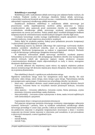 „Projekt współfinansowany ze środków Europejskiego Funduszu Społecznego”
22
Rehabilitacja w neurologii
Rehabilitacja osób z uszkodzeniem układu nerwowego jest zadaniem bardzo ważnym, ale
i trudnym. Trudność wynika ze złożonego charakteru funkcji układu nerwowego,
z niezwykłej wrażliwości komórek nerwowych na uraz, z niedotlenienia, z braku zdolności do
odtwarzania i regeneracji ośrodkowego układu nerwowego.
Zasadniczym działaniem rehabilitacji w uszkodzeniu układu nerwowego jest
przywrócenie osobie niepełnosprawnej możliwie pełnej sprawności i miejsca
w społeczeństwie jakie zajmowała przed zaistnieniem choroby czy wypadku. Jednak
w uszkodzeniu ośrodkowego układu nerwowego uzyskanie pozytywnego wyniku
usprawniania nie zawsze jest możliwe. Należy jednak dążyć wszelkimi dostępnymi środkami
terapeutycznymi do zminimalizowania nieodwracalnych następstw choroby bądź urazu.
Uzyskanie korzystnego wyniku wymaga współdziałania zespołu specjalistów różnych
dziedzin medycyny, terapii zajęciowej, pracowników socjalnych.
Należy dążyć do uzyskania poprawy funkcji przez pobudzenie procesów kompensacji
i wykorzystanie zjawisk adaptacji w ustroju.
Kompensacją nazywa się zdolność całkowitego lub częściowego wyrównania skutków
działania czynników szkodliwych (choroba, uraz) za pomocą wytworzenia funkcji
zastępczych. Możliwości kompensacyjne są większe w organizmach młodych. Dochodzi
w nich do łatwiejszego i pełniejszego zastąpienia utraconych funkcji.
W niektórych schorzeniach układu nerwowego możliwości uzyskania poprawy
funkcjonalnej są niweczone przez fakt postępującego charakteru choroby oraz występowanie
zjawisk wtórnych, takich jak: spastyczne napięcie mięśni, przykurcze związane
z nierównomiernym działaniem mięśni odpowiedzialnych za ruchy w stawie, neurogenne
skostnienie okołostawowe i inne.
Z powodu zaburzeń siły mięśniowej często mierzy się napięcie mięśniowe podczas
skurczu izometrycznego lub skrócenie mięśnia przy danym obciążeniu. Skurcz mięśni mierzy
się za pomocą dynamometru.
Plan rehabilitacji chorych z ogniskowym uszkodzeniem mózgu
Ogniskowe uszkodzenie mózgu może być następstwem urazu bądź choroby. Do nich
zaliczamy: udary mózgu, zatory mózgu, urazy mózgu i guzy mózgu. Najważniejszą metodą
jest postępowanie usprawniające. Uzależnione jest od przebiegu choroby i jej okresów:
– okres ostry – prawidłowe ułożenie, częsta zmiana pozycji, korekcyjne ułożenie chorych
kończyn, ćwiczenia bierne we wszystkich stawach porażonych kończyn, ćwiczenia
oddechowe,
– okras poprawy – ćwiczenia oddechowe, ćwiczenia czynne, bierna pionizacja, czynna
pionizacja, ćwiczenia samoobsługi, nauka chodzenia,
– okres przewlekły – ćwiczenia czynne wykonywane w domu, nauka ćwiczeń najbliższych
osób zamieszkałych z pacjentem.
Usprawnianie dzieci z mózgowym porażeniem dziecięcym
Pod pojęciem mózgowego porażenia dziecięcego rozumiemy niepostępujące zaburzenia
czynności ruchowych i postawy, które są wynikiem uszkodzenia ośrodkowego układu
nerwowego powstałego w czasie ciąży, porodu, a także po urodzeniu. Usprawnianie ruchowe
ma podstawowe znaczenie w programie terapeutycznym stosowanym u dzieci i wcześnie
rozpoczęte ma również istotne znaczenie w rokowaniu, pod warunkiem, że jest prowadzone
w pierwszych miesiącach, a nawet tygodniach życia.
Metody:
– metoda Bobath,
– metoda Vojty,
 