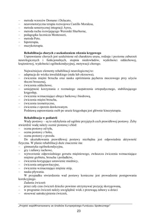 „Projekt współfinansowany ze środków Europejskiego Funduszu Społecznego”
23
– metoda wzorców Domano i Delacato,
– neuromotoryczna terapia rozwojowa Castillo Moralesa,
– metoda sensorycznej integracji Ayres,
– metoda ruchu rozwijającego Weroniki Sherborne,
– pedagogika lecznicza Montessori,
– metoda Peto,
– hipoterapia,
– muzykoterapia.
Rehabilitacja chorych z uszkodzeniem rdzenia kręgowego
Usprawnianie chorych jest uzależnione od charakteru urazu, rodzaju i poziomu zaburzeń
neurologicznych i funkcjonalnych, stopnia niedowładów, wydolności oddechowej,
krążeniowej, wydolności ogólnokondycyjnej, motywacji chorego.
Najważniejsze elementy rehabilitacji neurologicznej to:
– adaptacja do wózka inwalidzkiego (stała lub okresowa),
– ćwiczenia mięśni brzucha oraz nauka opróżniania pęcherza moczowego przy użyciu
tłoczni brzusznej,
– ćwiczenia oddechowe,
– umiejętność korzystania z rozmaitego zaopatrzenia ortopedycznego, stabilizującego
kręgosłup,
– ćwiczenia wzmacniające obręcz barkową i biodrową,
– ćwiczenia mięśni brzucha,
– ćwiczenia izometryczne,
– ćwiczenia z oporem dawkowanym.
Podstawą usprawniania osób po urazie kręgosłupa jest głównie kinezyterapia.
Rehabilitacja w pediatrii
Wady postawy – są to odchylenia od ogólnie przyjętych cech prawidłowej postawy. Żeby
stwierdzić wadę należy ocenić postawę i chód:
– ocena postawy od tyłu,
– ocena postawy z boku,
– ocena postawy z przodu.
Do ukształtowania prawidłowej postawy niezbędna jest odpowiednia aktywność
fizyczna. W planie rehabilitacji duże znaczenie ma:
– gimnastyka ogólnokondycyjna,
– gry i zabawy ruchowe,
– wytworzenie odpowiedniego gorsetu mięśniowego, zwłaszcza ćwiczenia wzmacniające
mięśnie grzbietu, brzucha i pośladków,
– ćwiczenia korygujące ustawienie miednicy,
– ćwiczenia antygrawitacyjne,
– ćwiczenia wzmacniające mięśnie stóp,
– nauka pływania.
W przypadku stwierdzenia wad postawy konieczne jest prowadzenie postępowania
korekcyjnego.
Zadania ćwiczeń:
– przez cały czas ćwiczeń dziecko powinno utrzymywać pozycję skorygowaną,
– w programie ćwiczeń należy uwzględnić wiek z przewagą zabawy u dzieci
– stosować uatrakcyjnienia ćwiczeń,
 