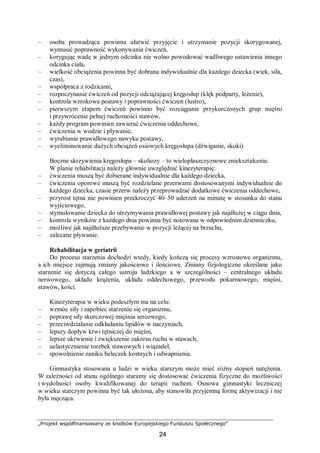 „Projekt współfinansowany ze środków Europejskiego Funduszu Społecznego”
24
– osoba prowadząca powinna ułatwić przyjęcie i utrzymanie pozycji skorygowanej,
wymusić poprawność wykonywania ćwiczeń,
– korygując wadę w jednym odcinku nie wolno powodować wadliwego ustawienia innego
odcinka ciała,
– wielkość obciążenia powinna być dobrana indywidualnie dla każdego dziecka (wiek, siła,
czas),
– współpraca z rodzicami,
– rozpoczynanie ćwiczeń od pozycji odciążającej kręgosłup (klęk podparty, leżenie),
– kontrola wzrokowa postawy i poprawności ćwiczeń (lustro),
– pierwszym etapem ćwiczeń powinno być rozciąganie przykurczonych grup mięśni
i przywrócenie pełnej ruchomości stawów,
– każdy program powinien zawierać ćwiczenia oddechowe,
– ćwiczenia w wodzie i pływanie,
– wyrabianie prawidłowego nawyku postawy,
– wyeliminowanie dużych obciążeń osiowych kręgosłupa (dźwiganie, skoki).
Boczne skrzywienia kręgosłupa – skoliozy – to wielopłaszczyznowe zniekształcenie.
W planie rehabilitacji należy głównie uwzględnić kinezyterapię:
– ćwiczenia muszą być dobierane indywidualnie dla każdego dziecka,
– ćwiczenia oporowe muszą być rozdzielane przerwami dostosowanymi indywidualnie do
każdego dziecka, czasie przerw należy przeprowadzać dodatkowe ćwiczenia oddechowe,
– przyrost tętna nie powinien przekroczyć 40–50 uderzeń na minutę w stosunku do stanu
wyjściowego,
– stymulowanie dziecka do utrzymywania prawidłowej postawy jak najdłużej w ciągu dnia,
– kontrola wyników z każdego dnia powinna być notowana w odpowiednim dzienniczku,
– możliwe jak najdłuższe przebywanie w pozycji leżącej na brzuchu,
– zalecane pływanie.
Rehabilitacja w geriatrii
Do procesu starzenia dochodzi wtedy, kiedy kończą się procesy wzrostowe organizmu,
a ich miejsce zajmują zmiany jakościowe i ilościowe. Zmiany fizjologiczne określane jako
starzenie się dotyczą całego ustroju ludzkiego a w szczególności – centralnego układu
nerwowego, układu krążenia, układu oddechowego, przewodu pokarmowego, mięśni,
stawów, kości.
Kinezyterapia w wieku podeszłym ma na celu:
– wzmóc siły i zapobiec starzeniu się organizmu,
– poprawę siły skurczowej mięśnia sercowego,
– przeciwdziałanie odkładaniu lipidów w naczyniach,
– lepszy dopływ krwi tętniczej do mięśni,
– lepsze ukrwienie i zwiększenie zakresu ruchu w stawach,
– uelastycznienie torebek stawowych i wiązadeł,
– spowolnienie zaniku beleczek kostnych i odwapnienia.
Gimnastyka stosowana u ludzi w wieku starszym może mieć różny stopień natężenia.
W zależności od stanu ogólnego staramy się dostosować ćwiczenia fizyczne do możliwości
i wydolności osoby kwalifikowanej do terapii ruchem. Osnowa gimnastyki leczniczej
w wieku starczym powinna być tak ułożona, aby stanowiła przyjemną formę aktywizacji i nie
była męcząca.
 
