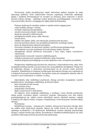 „Projekt współfinansowany ze środków Europejskiego Funduszu Społecznego”
26
Nowoczesny model psychiatrycznej opieki zdrowotnej podnosi pacjenta do rangi
aktywnego podmiotu. Przez uaktywnienie chorych, organizację środowiska szpitalnego
spójną z zasadami obowiązującymi na zewnątrz tej instytucji, przez włączenie w proces
leczenia rodziny chorego – zapobiega izolacji społecznej, psychodegradacji i tworzeniu się
rzeszy przewlekle chorych, wymagających ciągłej opieki profesjonalnej.
Poprawę społecznych warunków pobytu w szpitalu można osiągnąć przez:
– częste kontakty chorego z rodziną,
– swobodę i tajemnicę korespondencji,
– szerokie stosowanie urlopów i przepustek,
– dostęp do automatów telefonicznych,
– udostępnienie książek, prasy, radia, telewizji,
– otwarte drzwi,
– odrębne sale jadalne, kluby, sale rekreacyjne, pomieszczenia do pracy,
– noszenie prywatnej odzieży oraz posiadanie przedmiotów osobistego użytku,
– prawo do dysponowania własnymi pieniędzmi,
– stworzenie warunków do aktywności zgodnej z możliwościami podopiecznego,
– wprowadzenie zwyczaju spotykania się towarzyskiego między chorymi,
– udostępnienie chorym możliwości korzystania z kina, teatru, imprez rozrywkowo-
-sportowych,
– organizowanie wycieczek i turnusów rehabilitacyjnych,
– rozbudowę pomieszczeń socjalnych (biblioteka, sklep, kawiarnia),
– ustalenie programu pozwalającego na czynne spędzenie czasu, szczególnie po południu.
Postępowanie rehabilitacyjne powinno być elastyczne i zindywidualizowane, takie, które
uwzględnia przebieg choroby czas jej trwania oraz ocenę głębokości dezadaptacji. Polega ono
na wspieraniu chorego w ponownym przystosowaniu się do nowych często gorszych
warunków. Rehabilitacja to świadome kształtowanie doświadczeń chorego oraz wspieranie go
w kolejnych kryzysach emocjonalnych. Szczególnie ważna jest umiejętność radzenia sobie ze
stresem w życiu codziennym, w rodzinie i w pracy.
Indywidualny plan rehabilitacji psychicznie chorego powinien uwzględniać czynniki
przedchorobowe, utrudniające rehabilitację, do których należą:
– brak wykształcenia lub zawodu,
– brak nawyków pracy,
– niedojrzałość emocjonalna,
– błędy wychowawcze w dzieciństwie.
Do objawów, które utrudniają rehabilitację, a wynikają z istoty choroby psychicznej,
należą przede wszystkim objawy wytwórcze (urojenia, halucynacje) oraz inne objawy
psychopatologiczne np.: objawy osiowe schizofrenii, autyzm, obniżenie nastroju i napędu
w depresji oraz objawy wtórne, związane z hospitalizacją i wyzwoloną przez chorobę reakcję
obronną.
Wyróżniamy:
Rehabilitację wczesną – związana jest z krótkim, intensywnym leczeniem chorego, które
nie osłabia więzi społecznych pacjenta, ułatwia mu szybki powrót do pracy lub nauki,
zapobiega wychodzeniu z ról społecznych. Rehabilitacja wczesna obejmuje psychoterapię
chorego, czasami również jego rodziny, prowadzoną w warunkach ambulatoryjnych, do czasu
uzyskania właściwego poziomu przystosowania społecznego.
 