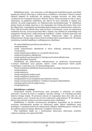 „Projekt współfinansowany ze środków Europejskiego Funduszu Społecznego”
27
Rehabilitację późną – jest stosowana u osób długotrwale hospitalizowanych, przewlekle
psychicznie chorych, które żyją w izolacji lub są w konflikcie z otoczeniem. Chorzy ci utracili
zdolność adaptacji do środowiska, nie spełniają wymagań otoczenia, nie radzą sobie
z podstawowymi wymogami bytowymi. Również chorzy, którzy pozostają na stałe w opiece
stacjonarnej, są poddawani rehabilitacji, aby ułatwić im życie codzienne w szpitalu oraz
uchronić się przed pogarszaniem się funkcjonowania psychospołecznego. W rehabilitacji
późnej stosuje się terapię zajęciową w tym ergoterapię oraz trening aktywności, który musi
być długotrwały, wspomagany psychoterapią podtrzymującą oraz usprawnianiem ruchowym.
Przez wiele lat trwania choroby chory staje się bierny, wyizolowany z życia, ma zmniejszoną
wydolność fizyczną, zazwyczaj przestaje dbać o higienę, traci zdolność do samoobsługi oraz
umiejętność nawiązywania i podtrzymywania kontaktów z ludźmi, zdolność panowania nad
uciążliwymi dla otoczenia objawami choroby. Niekorzystny wpływ na społeczne
funkcjonowanie chorego mają również uboczne działania leków psychotropowych. Wszystkie
wymienione czynniki komplikują i wydłużają proces rehabilitacji.
Do zasad rehabilitacji psychiatrycznej zalicza się:
– zasada partnerska,
– zasada wielostronności oddziaływań w sferze rodzinnej, społecznej, zawodowej
i towarzyskiej,
– zasada stopniowania trudności we wszystkich sferach życia,
– zasada powtarzalności oddziaływań,
– zasada zgodności psychosocjalnych i biologicznych metod oddziaływania,
– zasada optymalnej stymulacji.
Rehabilitacja jest jednoczesnym oddziaływaniem na możliwości przystosowania
w różnych dziedzinach życia pacjenta, stanowi system skojarzonych metod psycho
i socjoterapii, a często łączy się z leczeniem biologicznym.
Ważnym elementem rehabilitacji chorych psychicznie są treningi. Najczęściej stosowane to:
– trening kulinarny,
– trening budżetowy,
– trening umiejętności praktycznych,
– trening umiejętności społecznych,
– trening podstawowych umiejętności prowadzenia rozmowy,
– trening rozwiązywania problemów w trudnych sytuacjach międzyludzkich,
– trening przygotowania do podjęcia pracy,
– trening higieniczny.
Rehabilitacja w onkologii
Rozpoznanie choroby nowotworowej może prowadzić w zależności od rodzaju
schorzenia i leczenia do zmian w wyglądzie i psychice chorego, a to warunkuje powstanie
kalectwa różnego stopnia. W pierwszym okresie od rozpoznania chory chce tylko żyć, ale
w miarę upływu czasu i leczenia chce żyć bez widocznych oznak kalectwa. W celu poprawy
jakości życia chorych, stosuje się szeroko rozumiany proces rehabilitacji.
Rehabilitacja w chorobie nowotworowej początkowo koncentruje się na możliwie
wczesnym uniezależnieniu pacjenta od intensywnej opieki. Dalsza rehabilitacja może
przebiegać w warunkach domowych. Intensywność zabiegów rehabilitacyjnych i warunki ich
prowadzenia zależą od rodzaju, lokalizacji i rozległości nowotworu.
Plan rehabilitacji składa się: z uruchomienia, aktywizacji, odżywiania, systemów
wsparcia socjalnego oraz opanowania bólu.
 