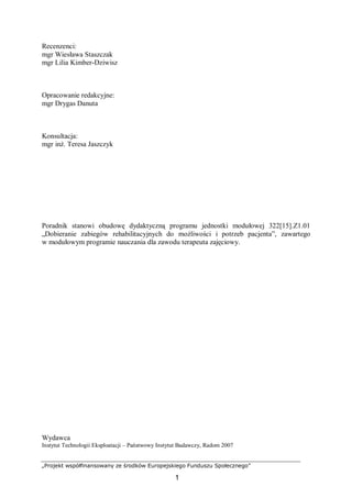 „Projekt współfinansowany ze środków Europejskiego Funduszu Społecznego”
1
Recenzenci:
mgr Wiesława Staszczak
mgr Lilia Kimber-Dziwisz
Opracowanie redakcyjne:
mgr Drygas Danuta
Konsultacja:
mgr inż. Teresa Jaszczyk
Poradnik stanowi obudowę dydaktyczną programu jednostki modułowej 322[15].Z1.01
„Dobieranie zabiegów rehabilitacyjnych do możliwości i potrzeb pacjenta”, zawartego
w modułowym programie nauczania dla zawodu terapeuta zajęciowy.
Wydawca
Instytut Technologii Eksploatacji – Państwowy Instytut Badawczy, Radom 2007
 