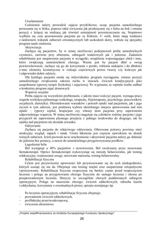 „Projekt współfinansowany ze środków Europejskiego Funduszu Społecznego”
28
Uruchamianie
Codziennie należy prowadzić zajęcia przyłóżkowe, ucząc pacjenta samodzielnego
poruszania się w łóżku, poprzez takie ćwiczenia jak przekręcanie się z boku na bok i zmiana
pozycji z leżącej na siedzącą jak również umiejętność przemieszczania się. Stopniowo
wydłuża się czas pozostawania pacjenta po za łóżkiem. U osób, które mają trudności
z siedzeniem wskutek zaburzeń ortostatycznych lub uszkodzeń skóry, wdraża się specjalny
program nauki siedzenia.
Aktywizacja
Zachęca się pacjentów, by w miarę możliwości podejmowali próbę samodzielnych
czynności, zarówno przy ubieraniu, zabiegach toaletowych jak i jedzeniu. Zadaniem
rehabilitanta jest zaopatrzenie pacjenta w wciągniki, urządzenia wspomagające chód i inne,
które zwiększają samodzielność chorego. Ważne jest by pacjent dbał o swoją
powierzchowność, zachęca się go do korzystania z peruki, robienia makijażu i do dbałości
o inne elementy kosmetyczne w rodzaju częściowych protez twarzy czy kończyn jak
i odpowiedni dobór odzieży.
Dla każdego pacjenta ustala się indywidualny program rozciągania, zmiany pozycji
samodzielnego zwiększania zakresu ruchu w stawach, ćwiczeń kondycyjnych jako
uzupełniania typowej terapii fizykalnej i zajęciowej. Po wypisaniu ze szpitala trzeba zadbać
o konkretny program zajęć domowych.
Wsparcie socjalne
Próba zajęcia się wszystkimi problemami, z jakimi musi walczyć pacjent, wymaga pracy
zespołu wielodyscyplinarnego (onkologa, terapeuty, fizjoterapeuty, psychologa, pracowników
socjalnych, dietetyka). Sformułowanie warunków i potrzeb opieki nad pacjentem, jak i jego
życzeń w tym zakresie, jest podstawą wyboru określonego miejsca sprawowania nad nim
opieki – typowy szpital, hospicjum czy własny dom pacjenta przy zapewnieniu
odpowiedniego wsparcia. W miarę możliwości angażuje się członków rodziny pacjenta i jego
przyjaciół do zapewnienia płynnego przejścia z jednego środowiska do drugiego, tak by
opieka nad pacjentem nie doznała szwanku.
Odżywianie
Zachęca się pacjenta do właściwego odżywiania. Oferowane potrawy powinny mieć
atrakcyjny wygląd, zapach i smak. Utrata łaknienia jest częstym zjawiskiem na skutek
różnych zaburzeń. Jeżeli pozwala na to uruchomienie i aktywność pacjenta należy go skłaniać
do jedzenia bez pomocy, a nawet do samodzielnego przygotowywania posiłków.
Łagodzenie bólu
Ból występuje u 40% pacjentów z nowotworem. Ból zwalczamy przez stosowanie
farmakoterapii. Oprócz farmakoterapii wykorzystuje się metody behawioralne, jak trening
relaksacyjny, rozpraszanie uwagi, sterowane marzenia, trening behawioralny.
Rehabilitacja fizyczna
Celem jest przywrócenie sprawności lub przystosowanie się do tych niedogodności,
których usunąć się nie da. Obejmuje ona trening mięśni oraz zaopatrzenie ortopedyczne
i protezowanie. Rehabilitacja fizyczna rozpoczyna się bardzo często przed rozpoczęciem
leczenia i polega na przygotowaniu chorego fizycznie do samego leczenia i okresu po
przeprowadzonym leczeniu. Dotyczy to szczególnie chorych poddawanych zabiegom
operacyjnym. Polega na nauczeniu chorego: ćwiczeń oddechowych, odruchu kaszlu
i oddychania, korzystanie z ewentualnych protez, sprzętu stomijnego itp.
Po leczeniu operacyjnym, rehabilitacja fizyczna obejmuje:
– prowadzenie ćwiczeń oddechowych,
– profilaktykę przeciwzakrzepową,
– ćwiczenia ułożeniowe.
 