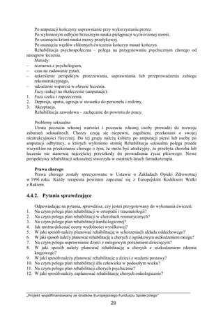 „Projekt współfinansowany ze środków Europejskiego Funduszu Społecznego”
29
Po amputacji kończyny usprawnianie przy wykorzystaniu protez.
Po wyłonionym odbycie brzusznym nauka pielęgnacji wytworzonej stomii.
Po usunięciu krtani nauka mowy przełykowej.
Po usunięciu węzłów chłonnych ćwiczenia kończyn masaż kończyn.
Rehabilitacja psychospołeczna – polega na przygotowaniu psychicznym chorego od
następstw leczenia.
Metody:
– rozmowa z psychologiem,
– czas na zadawanie pytań,
– nakreślenie perspektyw protezowania, usprawniania lub przeprowadzenia zabiegu
rekonstrukcyjnego,
– udzielanie wsparcia w okresie leczenia.
Fazy reakcji na okaleczenie (amputacje):
1. Faza szoku i zaprzeczenia.
2. Depresja, apatia, agresja w stosunku do personelu i rodziny.
3. Akceptacja.
Rehabilitacja zawodowa – zachęcanie do powrotu do pracy.
Problemy seksualne
Utrata poczucia własnej wartości i poczucia własnej osoby prowadzi do rozwoju
zaburzeń seksualnych. Chorzy czują się niepewni, zagubieni, przekonani o swojej
nieatrakcyjności fizycznej. Do tej grupy należą kobiety po amputacji piersi lub osoby po
amputacji odbytnicy, u których wyłoniono stomię Rehabilitacja seksualna polega przede
wszystkim na przekonaniu chorego o tym, że może być atrakcyjny, że przebyta choroba lub
leczenie nie stanowią najczęściej przeszkody do prowadzenia życia płciowego. Nowe
perspektywy rehabilitacji seksualnej stworzyła w ostatnich latach farmakoterapia.
Prawa chorego
Prawa chorego zostały sprecyzowane w Ustawie o Zakładach Opieki Zdrowotnej
w 1991 roku. Każdy terapeuta powinien zapoznać się z Europejskim Kodeksem Walki
z Rakiem.
4.4.2. Pytania sprawdzające
Odpowiadając na pytania, sprawdzisz, czy jesteś przygotowany do wykonania ćwiczeń.
1. Na czym polega plan rehabilitacji w ortopedii i traumatologii?
2. Na czym polega plan rehabilitacji w chorobach reumatycznych?
3. Na czym polega plan rehabilitacji kardiologicznej?
4. Jak można dokonać oceny wydolności wysiłkowej?
5. W jaki sposób należy planować rehabilitację w schorzeniach układu oddechowego?
6. W jaki sposób należy planować rehabilitację u chorych z ogniskowym uszkodzeniem mózgu?
7. Na czym polega usprawnianie dzieci z mózgowym porażeniem dziecięcym?
8. W jaki sposób należy planować rehabilitację u chorych z uszkodzeniem rdzenia
kręgowego?
9. W jaki sposób należy planować rehabilitację u dzieci z wadami postawy?
10. Na czym polega plan rehabilitacji dla człowieka w podeszłym wieku?
11. Na czym polega plan rehabilitacji chorych psychicznie?
12. W jaki sposób należy zaplanować rehabilitację chorych onkologicznie?
 