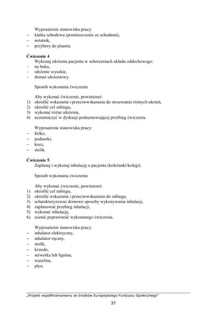 „Projekt współfinansowany ze środków Europejskiego Funduszu Społecznego”
31
Wyposażenie stanowiska pracy:
− klatka schodowa (pomieszczenie ze schodami),
− notatnik,
− przybory do pisania.
Ćwiczenie 4
Wykonaj ułożenia pacjenta w schorzeniach układu oddechowego:
– na boku,
– ułożenie wysokie,
– drenaż ułożeniowy.
Sposób wykonania ćwiczenia
Aby wykonać ćwiczenie, powinieneś:
1) określić wskazania i przeciwwskazania do stosowania różnych ułożeń,
2) określić cel zabiegu,
3) wykonać różne ułożenia,
4) uczestniczyć w dyskusji podsumowującej przebieg ćwiczenia.
Wyposażenie stanowiska pracy:
− łóżko,
− poduszki,
− koce,
− stolik.
Ćwiczenie 5
Zaplanuj i wykonaj inhalację u pacjenta (koleżanki/kolegi).
Sposób wykonania ćwiczenia
Aby wykonać ćwiczenie, powinieneś:
1) określić cel zabiegu,
2) określić wskazania i przeciwwskazania do zabiegu,
3) scharakteryzować domowe sposoby wykonywania inhalacji,
4) zaplanować przebieg inhalacji,
5) wykonać inhalację,
6) ocenić poprawność wykonanego ćwiczenia.
Wyposażenie stanowiska pracy:
− inhalator elektryczny,
− inhalator ręczny,
− stolik,
− krzesło,
− serwetka lub lignina,
− wazelina,
− płyn.
 