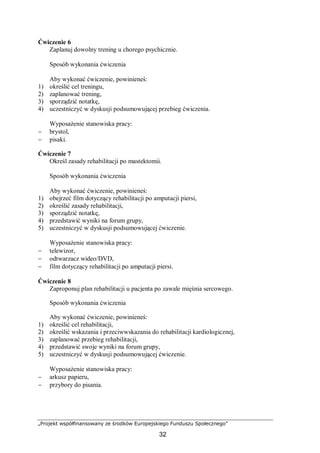 „Projekt współfinansowany ze środków Europejskiego Funduszu Społecznego”
32
Ćwiczenie 6
Zaplanuj dowolny trening u chorego psychicznie.
Sposób wykonania ćwiczenia
Aby wykonać ćwiczenie, powinieneś:
1) określić cel treningu,
2) zaplanować trening,
3) sporządzić notatkę,
4) uczestniczyć w dyskusji podsumowującej przebieg ćwiczenia.
Wyposażenie stanowiska pracy:
− brystol,
− pisaki.
Ćwiczenie 7
Określ zasady rehabilitacji po mastektomii.
Sposób wykonania ćwiczenia
Aby wykonać ćwiczenie, powinieneś:
1) obejrzeć film dotyczący rehabilitacji po amputacji piersi,
2) określić zasady rehabilitacji,
3) sporządzić notatkę,
4) przedstawić wyniki na forum grupy,
5) uczestniczyć w dyskusji podsumowującej ćwiczenie.
Wyposażenie stanowiska pracy:
− telewizor,
− odtwarzacz wideo/DVD,
− film dotyczący rehabilitacji po amputacji piersi.
Ćwiczenie 8
Zaproponuj plan rehabilitacji u pacjenta po zawale mięśnia sercowego.
Sposób wykonania ćwiczenia
Aby wykonać ćwiczenie, powinieneś:
1) określić cel rehabilitacji,
2) określić wskazania i przeciwwskazania do rehabilitacji kardiologicznej,
3) zaplanować przebieg rehabilitacji,
4) przedstawić swoje wyniki na forum grupy,
5) uczestniczyć w dyskusji podsumowującej ćwiczenie.
Wyposażenie stanowiska pracy:
− arkusz papieru,
− przybory do pisania.
 