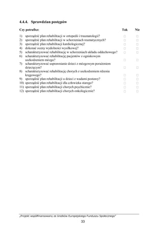 „Projekt współfinansowany ze środków Europejskiego Funduszu Społecznego”
33
4.4.4. Sprawdzian postępów
Czy potrafisz: Tak Nie
1) sporządzić plan rehabilitacji w ortopedii i traumatologii?  
2) sporządzić plan rehabilitacji w schorzeniach reumatycznych?  
3) sporządzić plan rehabilitacji kardiologicznej?  
4) dokonać oceny wydolności wysiłkowej?  
5) scharakteryzować rehabilitację w schorzeniach układu oddechowego?  
6) scharakteryzować rehabilitację pacjentów z ogniskowym
uszkodzeniem mózgu?  
7) scharakteryzować usprawnianie dzieci z mózgowym porażeniem
dziecięcym?  
8) scharakteryzować rehabilitację chorych z uszkodzeniem rdzenia
kręgowego?  
9) sporządzić plan rehabilitacji u dzieci z wadami postawy?  
10) sporządzić plan rehabilitacji dla człowieka starego?  
11) sporządzić plan rehabilitacji chorych psychicznie?  
12) sporządzić plan rehabilitacji chorych onkologicznie?  
 